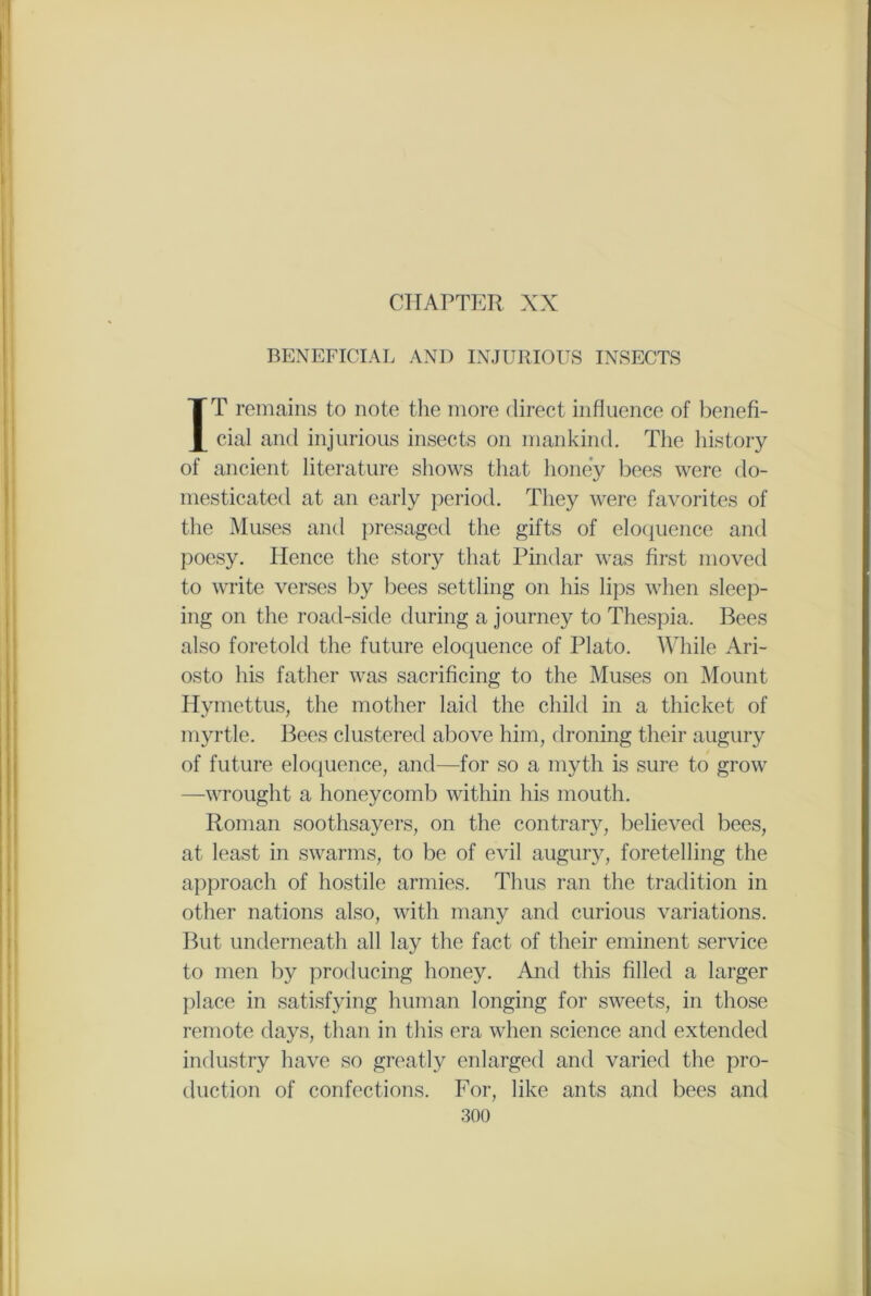CHAPTER XX BENEFICIAL AND INJURIOUS INSECTS IT remains to note the more direct influence of benefi- cial and injurious insects on mankind. The history of ancient literature shows that honey bees were do- mesticated at an early period. They were favorites of the Muses and presaged the gifts of eloquence and poesy. Hence the story that Pindar was first moved to write verses by bees settling on his lips when sleep- ing on the road-side during a journey to Thespia. Bees also foretold the future eloquence of Plato. While Ari- osto his father was sacrificing to the Muses on Mount Hymettus, the mother laid the child in a thicket of myrtle. Bees clustered above him, droning their augury of future eloquence, and—for so a myth is sure to grow —wrought a honeycomb within his mouth. Roman soothsayers, on the contrary, believed bees, at least in swarms, to be of evil augury, foretelling the approach of hostile armies. Thus ran the tradition in other nations also, with many and curious variations. But underneath all lay the fact of their eminent service to men by producing honey. And this filled a larger place in satisfying human longing for sweets, in those remote days, than in this era when science and extended industry have so greatly enlarged and varied the pro- duction of confections. For, like ants and bees and