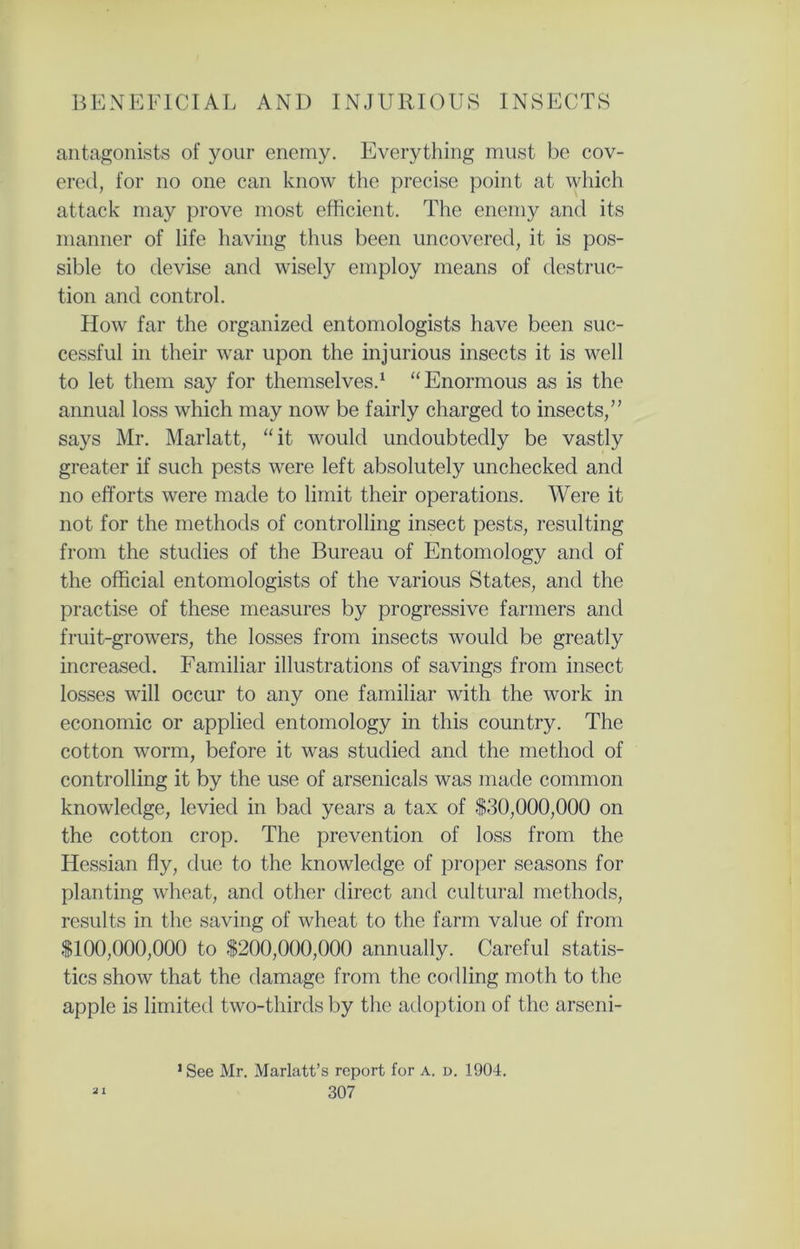 antagonists of your enemy. Everything must be cov- ered, for no one can know the precise point at which attack may prove most efficient. The enemy and its manner of life having thus been uncovered, it is pos- sible to devise and wisely employ means of destruc- tion and control. How far the organized entomologists have been suc- cessful in their war upon the injurious insects it is well to let them say for themselves.1 “ Enormous as is the annual loss which may now be fairly charged to insects,” says Mr. Marlatt, “it would undoubtedly be vastly greater if such pests were left absolutely unchecked and no efforts were made to limit their operations. Were it not for the methods of controlling insect pests, resulting from the studies of the Bureau of Entomology and of the official entomologists of the various States, and the practise of these measures by progressive farmers and fruit-growers, the losses from insects would be greatly increased. Familiar illustrations of savings from insect losses will occur to any one familiar with the work in economic or applied entomology in this country. The cotton worm, before it was studied and the method of controlling it by the use of arsenicals was made common knowledge, levied in bad years a tax of -$30,000,000 on the cotton crop. The prevention of loss from the Hessian fly, due to the knowledge of proper seasons for planting wheat, and other direct and cultural methods, results in the saving of wheat to the farm value of from $100,000,000 to $200,000,000 annually. Careful statis- tics show that the damage from the codling moth to the apple is limited two-thirds by the adoption of the arseni- •See Mr. Marlatt’s report for a. d. 1904.
