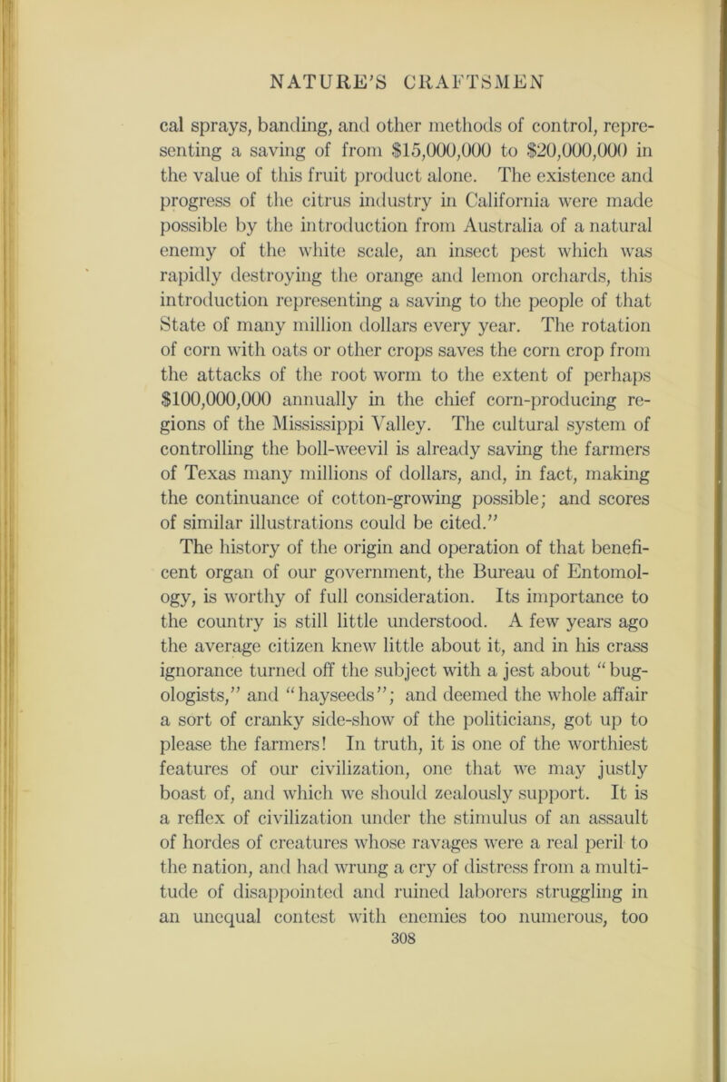 cal sprays, banding, and other methods of control, repre- senting a saving of from $15,000,000 to $20,000,000 in the value of this fruit product alone. The existence and progress of the citrus industry in California were made possible by the introduction from Australia of a natural enemy of the white scale, an insect pest which was rapidly destroying the orange and lemon orchards, this introduction representing a saving to the people of that State of many million dollars every year. The rotation of corn with oats or other crops saves the corn crop from the attacks of the root worm to the extent of perhaps $100,000,000 annually in the chief corn-producing re- gions of the Mississippi Valley. The cultural system of controlling the boll-weevil is already saving the farmers of Texas many millions of dollars, and, in fact, making the continuance of cotton-growing possible; and scores of similar illustrations could be cited. The history of the origin and operation of that benefi- cent organ of our government, the Bureau of Entomol- ogy, is worthy of full consideration. Its importance to the country is still little understood. A few years ago the average citizen knew little about it, and in his crass ignorance turned off the subject with a jest about “ bug- ologists, and “hayseeds; and deemed the whole affair a sort of cranky side-show of the politicians, got up to please the farmers! In truth, it is one of the worthiest features of our civilization, one that we may justly boast of, and which we should zealously support. It is a reflex of civilization under the stimulus of an assault of hordes of creatures whose ravages were a real peril to the nation, and had wrung a cry of distress from a multi- tude of disappointed and ruined laborers struggling in an unequal contest with enemies too numerous, too