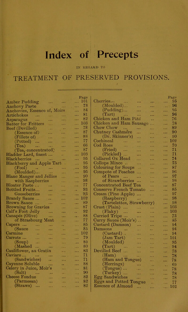 IN REGARD TO TREATMENT OF PRESERVED PROVISIONS. I Page Amber Pudding ... 101 Anchovy Paste ... 78 Anchovies, Essence of, Moirs ... 84 Artichokes ... 81 Asparagus ... 82 Batter for Fritters ... 103 Beef (Devilled) ... 78 (Essence of) ... 87 (Fillets of) ... 88 (Potted) ... 77 (Tea) ... 66 (Tea, concentrated) ... 87 Bladder Lard, finest ... 103 Blackberries ... 95 Blackberry and Apple Tart . ... 95 (Fool) .. ... 95 (Moulded) ... 95 Blanc Manger and Jellies ... ... 90 with Raspberries ... 98 Bloater Paste ... 77 Bottled Fruits .. 93 Gooseberries ... 93 Brandy Sauce ... 102 Brown Sauce ... 89 Browning for Gravies ... 87 Calf’s Foot Jelly .. 92 Canapds (Olive) ... 88 of Strasbourg Meat ... 77 Capers ... 85 (Sauce ... 85 Carmine ... 102 Carrots ... ... 79 (Soup) (Mashed ... 80 ... 80 Cauliflower, au Gratin ... 83 Caviare... ... ... ... . ... 71 (Sandwiches) ... 71 Cayenne Soluble ... 88 Celery in Juice, Moir’s ... 81 (Salt) ... 90 Cheese Fondue ... 82 (Parmesan) ... 82 (Straws) ... 82 Page Cherries ... 95 (Moulded) .. 96 (Pudding) ... 95 (Tart) ... 96 Chicken and Ham Pate ... 76 Chicken and Ham Sausage ... ... 78 Chow Chow ... 89 Chutney Cashmere ... 90 (Dr. Skinner’s) ... 90 Cochineal ... 102 Cod Roes ... ... 70 (Fried) ... 71 (Pickled) ... 71 Collared Ox Head ... 74 Collops Mince ... 75 Colouring for Soups .. ... 87 Compote of Peaches ... ... 96 of Pears ... 97 of Strawberries ... 98 Concentrated Beef Tea ... 87 Conserve French Tomato ... ... 85 Cream (Pine Apple) ... 97 (Raspberry) ... 98 (Tartelettes, Strawberry) ... 98 Crust (Plain) ... 103 (Flaky) ... 103 Curried Tripe ... ... 73 Curry Sauce (Moir’s) ... 35 Custard (Damson) ... 94 Damsons ... 94 (Custard) .. ... 94 (Jam Tart) ... 101 (Moulded) ... 95 (Tart) ... 94 Devilled Beef ... ... 78 (Ham) ... 78 (Ham and Tongue) ... 78 (Herrings) .. 69 (Tongue) ... 78 (Turkey) ... 78 Egg Sandwiches ... 78 Eggs and Potted Tongue ... 77 Essence of Almond ... 102