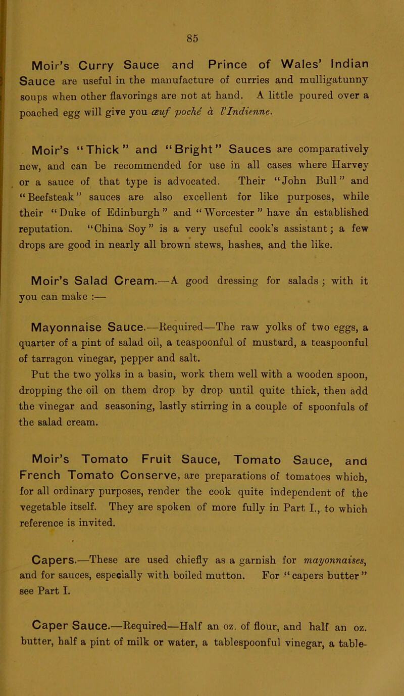 Moir’s Curry Sauce and Prince of Wales’ Indian Sauce are useful in the manufacture of curries and mulligatunny soups when other flavorings are not at hand. A little poured over a poached egg will give you auf poclid a Vlndienne. Moir’s “Thick” and “Bright” Sauces are comparatively new, and can be recommended for use in all cases where Harvey or a sauce of that type is advocated. Their “John Bull” and “ Beefsteak ” sauces are also excellent for like purposes, while their “Duke of Edinburgh” and “ Worcester ” have an established reputation. “China Soy” is a very useful cook’s assistant; a few drops are good in nearly all brown stews, hashes, and the like. Moir’s Salad Cream.—A good dressing for salads ; with it you can make :— Mayonnaise Sauce.—Required—The raw yolks of two eggs, a quarter of a pint of salad oil, a teaspoonful of mustard, a teaspoonful of tarragon vinegar, pepper and salt. Put the two yolks in a basin, work them well with a wooden spoon, dropping the oil on them drop by drop until quite thick, then add the vinegar and seasoning, lastly stirring in a couple of spoonfuls of the salad cream. Moir’s Tomato Fruit Sauce, Tomato Sauce, and French Tomato Conserve, are preparations of tomatoes which, for all ordinary purposes, render the cook quite independent of the vegetable itself. They are spoken of more fully in Part I., to which reference is invited. Capers.—These are used chiefly as a garnish for mayonnaises, and for sauces, especially with boiled mutton. For “capers butter” see Part I. Caper Sauce.—Required—Half an oz. of flour, and half an oz. butter, half a pint of milk or water, a tablespoonful vinegar, a table-