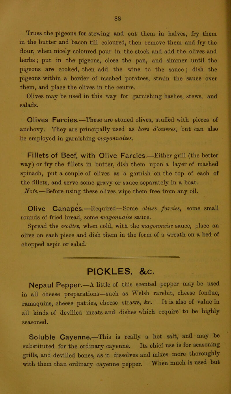 Truss the pigeons for stewing and cut them in halves, fry them in the butter and bacon till coloured, then remove them and fry the flour, when nicely coloured pour in the stock and add the olives and herbs; put in the pigeons, close the pan, and simmer until the pigeons are cooked, then add the wine to the sauce; dish the pigeons within a border of mashed potatoes, strain the sauce over them, and place the olives in the centre. Olives may be used in this way for garnishing hashes, stews, and salads. Olives Farcies.—These are stoned olives, stuffed with pieces of anchovy. They are principally used as hors d’oeuvres, but can also be employed in garnishing mayonnaises. Fillets of Beef, with Olive Farcies.—Either grill (the better way) or fry the fillets in butter, dish them upon a layer of mashed spinach, put a couple of olives as a garnish on the top of each of the fillets, and serve some gravy or sauce separately in a boat. Note.—Before using these olives wipe them free from any oil. / Olive Canapes.—Required—Some olives farcies, some small rounds of fried bread, some mayonnaise sauce. Spread the croiltes, when cold, with the mayonnaise sauce, place an olive on each piece and dish them in the form of a wreath on a bed of chopped aspic or salad. PICKLES, &c. Nepaul Pepper.—A little of this scented pepper may be used in all cheese preparations—such as Welsh rarebit, cheese fondue, ramaquins, cheese patties, cheese straws, <tc. It is also of value in all kinds of devilled meats and dishes which require to be highly seasoned. Soluble Cayenne.—This is really a hot salt, and may be substituted for the ordinary cayenne. Its chief use is for seasoning grills, and devilled bones, as it dissolves and mixes more thoroughly with them than ordinary cayenne pepper. When much is used but