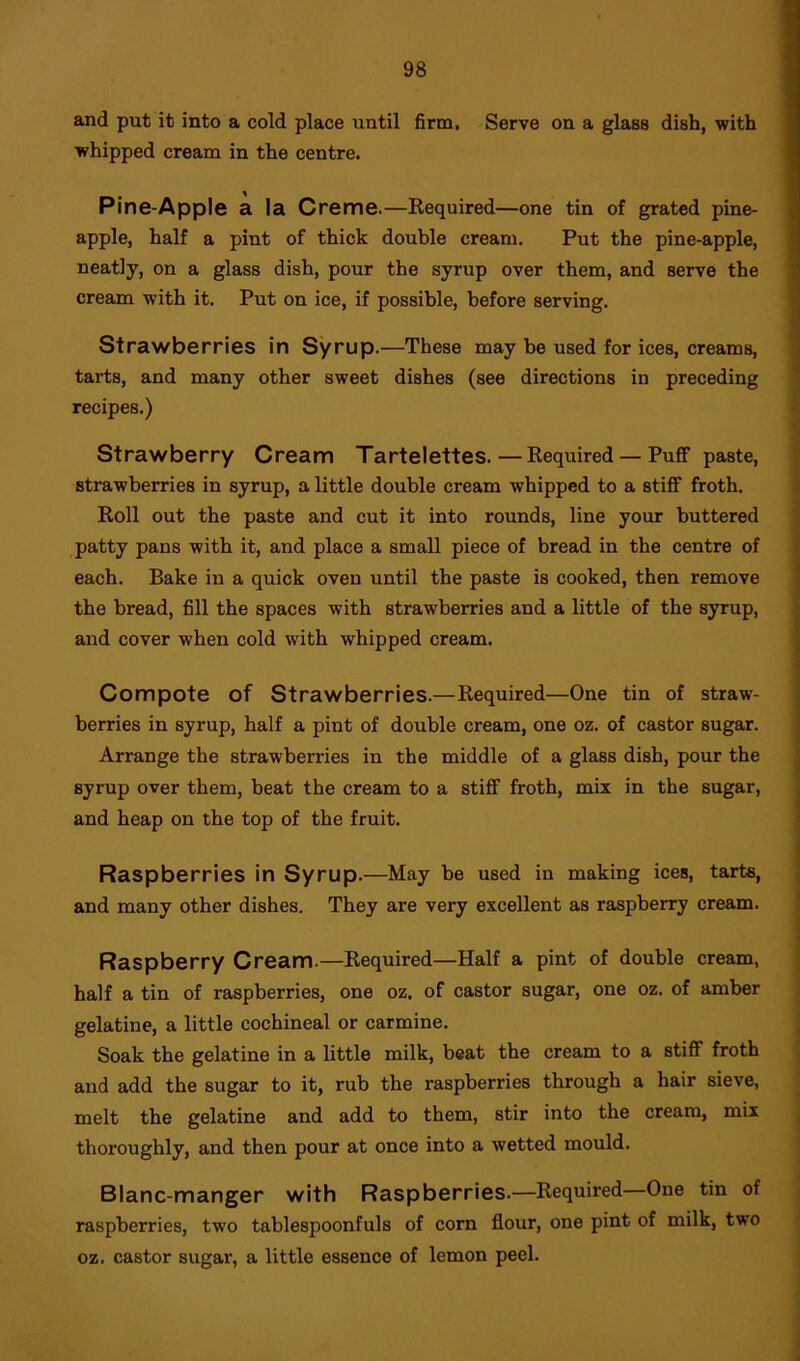 and put it into a cold place until firm. Serve on a glass dish, with whipped cream in the centre. Pine-Apple a la Creme.—Required—one tin of grated pine- apple, half a pint of thick double cream. Put the pine-apple, neatly, on a glass dish, pour the syrup over them, and serve the cream with it. Put on ice, if possible, before serving. Strawberries in Syrup.—These may be used for ices, creams, tarts, and many other sweet dishes (see directions in preceding recipes.) Strawberry Cream Tartelettes.—Required — Puff paste, strawberries in syrup, a little double cream whipped to a stiff froth. Roll out the paste and cut it into rounds, line your buttered patty pans with it, and place a small piece of bread in the centre of each. Bake in a quick oven until the paste is cooked, then remove the bread, fill the spaces with strawberries and a little of the syrup, and cover when cold with whipped cream. Compote of Strawberries.—Required—One tin of straw- berries in syrup, half a pint of double cream, one oz. of castor sugar. Arrange the strawberries in the middle of a glass dish, pour the syrup over them, beat the cream to a stiff froth, mix in the sugar, and heap on the top of the fruit. Raspberries in Syrup.—May be used in making ices, tarts, and many other dishes. They are very excellent as raspberry cream. Raspberry Cream.—Required—Half a pint of double cream, half a tin of raspberries, one oz. of castor sugar, one oz. of amber gelatine, a little cochineal or carmine. Soak the gelatine in a little milk, beat the cream to a stiff froth and add the sugar to it, rub the raspberries through a hair sieve, melt the gelatine and add to them, stir into the cream, mix thoroughly, and then pour at once into a wetted mould. Blanc-manger with Raspberries.—Required—One tin of raspberries, two tablespoonfuls of corn flour, one pint of milk, twro oz, castor sugar, a little essence of lemon peel.