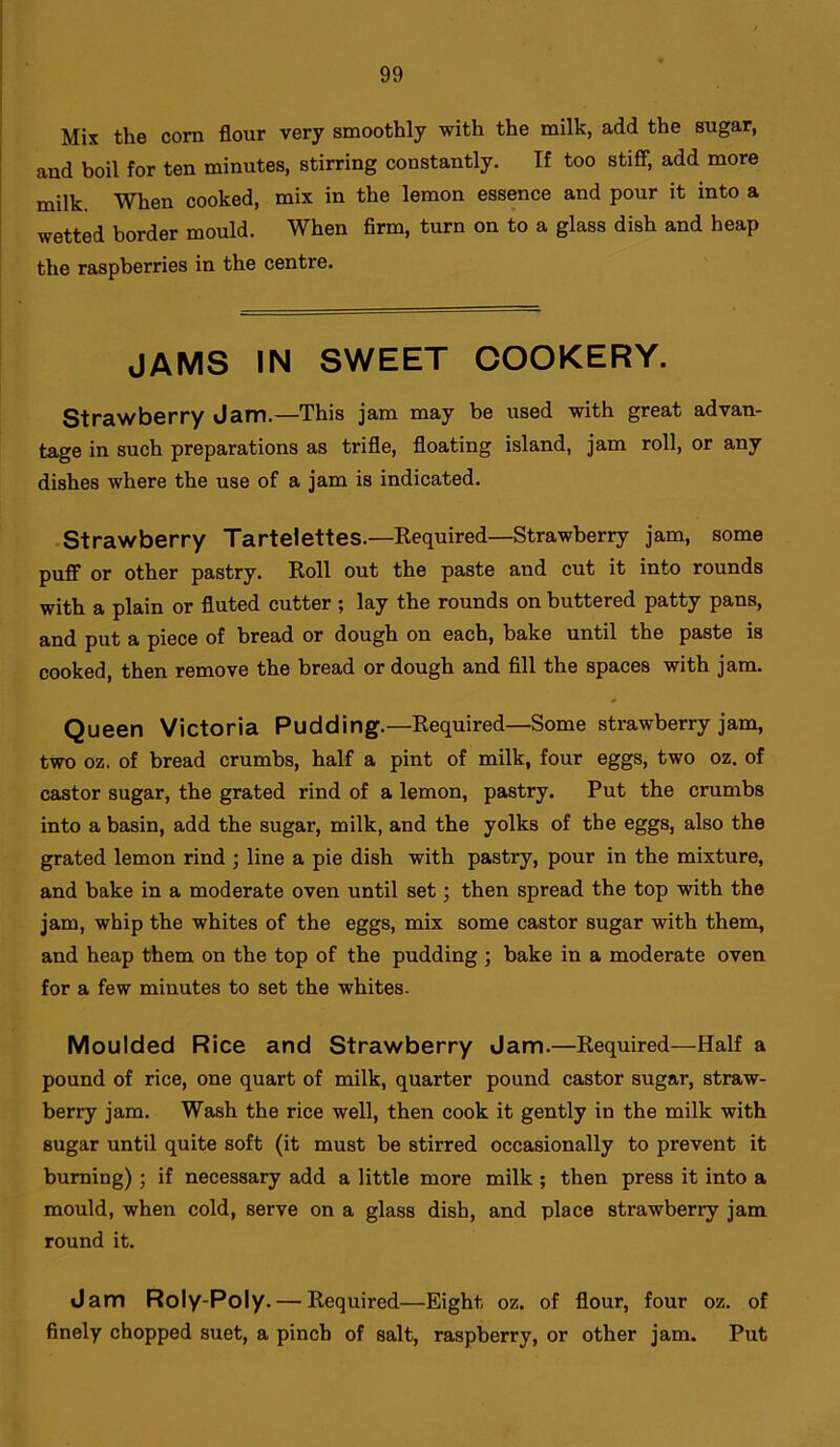 Mix the corn flour very smoothly with the milk, add the sugar, and boil for ten minutes, stirring constantly. If too stiff, add more milk. When cooked, mix in the lemon essence and pour it into a wetted border mould. When firm, turn on to a glass dish and heap the raspberries in the centre. jams in sweet cookery. Strawberry Jam.—This jam may be used with great advan- tage in such preparations as trifle, floating island, jam roll, or any dishes where the use of a jam is indicated. Strawberry Tartelettes.—Required—Strawberry jam, some puff or other pastry. Roll out the paste and cut it into rounds with a plain or fluted cutter ; lay the rounds on buttered patty pans, and put a piece of bread or dough on each, bake until the paste is cooked, then remove the bread or dough and fill the spaces with jam. Queen Victoria Pudding.—Required—Some strawberry jam, two oz. of bread crumbs, half a pint of milk, four eggs, two oz. of castor sugar, the grated rind of a lemon, pastry. Put the crumbs into a basin, add the sugar, milk, and the yolks of the eggs, also the grated lemon rind ; line a pie dish with pastry, pour in the mixture, and bake in a moderate oven until set; then spread the top with the jam, whip the whites of the eggs, mix some castor sugar with them, and heap them on the top of the pudding ; bake in a moderate oven for a few minutes to set the whites. Moulded Rice and Strawberry Jam.—Required—Half a pound of rice, one quart of milk, quarter pound castor sugar, straw- berry jam. Wash the rice well, then cook it gently in the milk with sugar until quite soft (it must be stirred occasionally to prevent it burning); if necessary add a little more milk ; then press it into a mould, when cold, serve on a glass dish, and place strawberry jam round it. Jam Roly-Poly. — Required—Eight oz. of flour, four oz. of finely chopped suet, a pinch of salt, raspberry, or other jam. Put