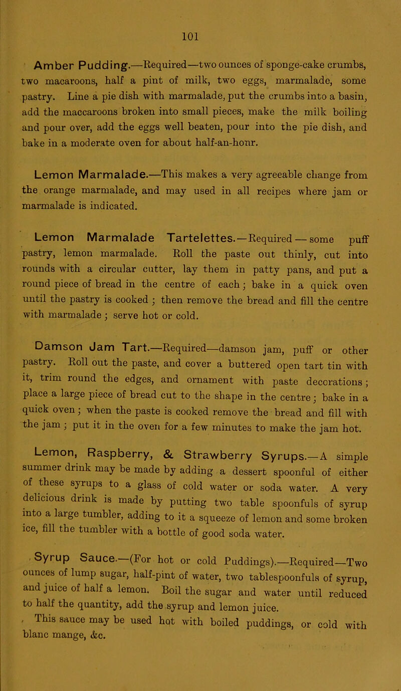 Amber Pudding.—Required—twoounces of sponge-cake crumbs, two macaroons, half a pint of milk, two eggs, marmalade, some pastry. Line a pie dish with marmalade, put the crumbs into a basin, add the maccaroons broken into small pieces, make the milk boiling and pour over, add the eggs well beaten, pour into the pie dish, and bake in a moderate oven for about half-an-honr. Lemon Marmalade.—This makes a very agreeable change from the orange marmalade, and may used in all recipes where jam or marmalade is indicated. Lemon Marmalade Tartelettes.—Required — some puff pastry, lemon marmalade. Roll the paste out thinly, cut into rounds with a circular cutter, lay them in patty pans, and put a round piece of bread in the centre of each; bake in a quick oven until the pastry is cooked ; then remove the bread and fill the centre with marmalade ; serve hot or cold. Damson Jam Tart.—Required—damson jam, puff or other pastry. Roll out the paste, and cover a buttered open tart tin with it, trim round the edges, and ornament with paste decorations ; place a large piece of bread cut to the shape in the centre; bake in a quick oven; when the paste is cooked remove the bread and fill with the jam ; put it in the oven for a few minutes to make the jam hot. Lemon, Raspberry, & Strawberry Syrups.—A simple summer drink may be made by adding a dessert spoonful of either of these syiups to a glass of cold water or soda water. A very delicious diink is made by putting two table spoonfuls of syrup into a laige tumbler, adding to it a squeeze of lemon and some broken ice, fill the tumbler with a bottle of good soda water. Syrup Sauce. (For hot or cold Puddings).—Required—Two ounces of lump sugar, half-pint of water, two tablespoonfuls of syrup, and juice of half a lemon. Boil the sugar and water until reduced to half the quantity, add the syrup and lemon juice. , This sauce may be used hot with boiled puddings, or cold with blanc mange, &c.