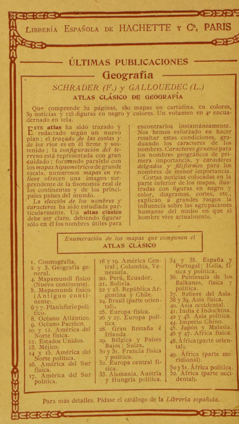 3333X pB333* — -.CTrgy: (E0E¡£ ÚLTIMAS PUBLICACIONES Geografía SCHRADER (F.) y GALLOUEDEC (L.) ATLAS CLÁSICO DE GEOGRAFÍA Que comprende 52 páginas, 180 3g noticias y 125-figuras en negro y dernado en tela. mapas en cartulina, en colores, colores. Un volumen en 4» encua- Este atlas ha sido trazado y redactado según un nuevo plan ; el trabado de las costas y de los ríos es en él firme y sos- tenido ; la configuración del te- rreno está representada con gran cuidado; formando paralelo con los mapas hipsométricos de grande escala, numerosos mapas en re- lieve ofrecen una imagen sor- prendente de la fisonomía real de los continentes y de los princi- pales países del mundo. La elección de los nombres y caracteres ha sido estudiada par- ticularmente. Un altas clásico debe ser claro, debiendo figurar sólo en él los nombres útiles para encontrarlos instantáneamente. Nos hemos esforzado en hacer resaltar estas condiciones, gra- duando los caracteres de los nombres. Caracteres gruesos para los nombres geográficos de pri- mera importancia, y caracteres delgados y filiformes para los nombres de menor importancia. Cortas noticias colocadas en la parte inferior de los mapas, ilus- tradas con figuras en negro y color, diagramas, cortes, etc., explican á grandes rasgos la influencia sobre las agrupaciones humanas del medio en que el hombre vive actualmente. Enumeración de los mapas que componen el ATLAS CLÁSICO 1. Cosmografía. neral. 4. Mapamundi físico (Nuevo continente). 5. Mapamundi físico (Antiguo conti- ncntei. 6 y 7. Planisferio polí- tico. 8. Océano Atlántico. g. Océano Pacifico. 10 y 11. América del Norte física. 12. Estados Unidos. 13. Méjico. 14 y i5. América del Norte política. 16. America del Sur física. 17. América del Sur política. 18 y 10. América Cen- nezuela. 20. Perú, Ecuador. 21. Bolivia. 22 y 23. República Ar- gentina y Chile. 24. Brasil (parte orien- tal). 25. Europa física. 26 y 27. Europa polí- tica. 28. Gran Bretaña é Irlanda. 29. Bélgica y Países ' Bajos; Suiza. 3o y 3i. Francia física y política. 32. Europa central fí- SlCtl • 33. Alemania, Austria y Hungría política. 34 y 35. España y Portugal; Italia, fí- sica y política. 36. Península de los Badianes, física y política. 37. Relieve del Asia. 38 y 3g. Asia física. 40. Asia occidental. 41. India é Indochina. 42 y 43. Asia política- Cnii 44. Imperio Chino. 45. Japón y Malasia. 46 y 47. Africa física. 48. África (parte orien- tal). 49. África (parte ridional). 5oy5i. África poli 52. Africa (parte dental). Para más detalles. Pídase el catálogo de la Librería española. 13333*