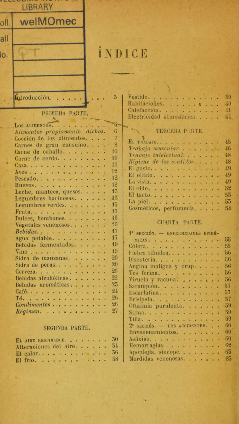 LIBRARY olí. welMOmec all o. • introducción. ... a . Pili MERA PARTE. i N D 1 G E Vestido Habitaciones » Calefacción Electricidad atmosférica. . 59 4!) •i! ti LOS ALIMENTOS . Alimentos propiamente dichos. Cocción de los alimentos. . . . Carnes de gran consumo., . . . Carne de caballo Carne de cerdo Caza Aves Pescado Huevos Leche, manteca, quesos Legumbres harinosas Legumbres verdes Fruta Dulces, bombones Vegetales venenosos Bebidas Agua potable Bebidas fermentadas Vino Sidra de manzanas Sidra de peras * Cerveza Bebidas alcohólicas Bebidas aromáticas Café Té Condimentos Régimen, . . . » SEGUNDA PARTE. El aire REsriRABLE 50 Alteraciones del aire 51 El calor 56 El frío .... 58 TERCERA PARTE. El trabajo 4o Trabajo muscular 46 Trabajo intelectual 48 Higiene de los sentí los Í8 El gusto 49 El olfato. . • ■ 49 La vista . 49 El oído 52 El tacto 55 La piel 55 Cosméticos, perfumería 54 CUARTA PARTE. 1* SECCIÓN. — ENFERMEDADES EPIDÉ- MICAS 55 Cólera 55 Hebra tifoidea 56 Disenteria 56 Angina maligna y crup 56 Tos ferina 56 Viruela y vacuna 56 Sarampión 57 Escarlatina 57 Erisipela 57 Oftalmía purulenta 59 Sarna 59 Tiña 59 2* SECCIÓN — LOS ACCIDENTES. . . 60 Envenenamientos 60 Asfixias 60 Hemorragias . 62 Apoplejía, síncope 63 Mordidas venenosas 05 6 7 8 10 10 11 12 12 12 13 43 15 15 16 16 17 17 19 19 20 20 20 22 23 24 26 26