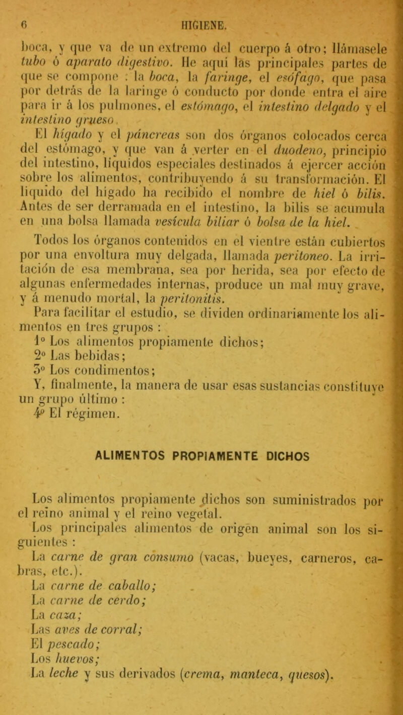 boca, y que va de un extremo del cuerpo á otro; llámasele tubo ó aparato digestivo. He aquí las principales partes de que se compone : la boca, la faringe, el esófago, que pasa por detrás de la laringe ó conducto por donde entra el aire para ir á los pulmones, el estómago, el intestino delgado y el intestino grueso, El hígado y el páncreas son dos órganos colocados cerca del estómago, y que van á verter en el duodeno, principio del intestino, líquidos especiales destinados á ejercer acción sobre los alimentos, contribuyendo á su transformación. El liquido del hígado ha recibido el nombre de hiel ó bilis. Antes de ser derramada en el intestino, la bilis se acumula en una bolsa llamada vesícula biliar ó bolsa de la hiel. Todos los órganos contenidos en el vientre están cubiertos por una envoltura muy delgada, llamada peritoneo. La irri- tación de esa membrana, sea por herida, sea por efecto de algunas enfermedades internas, produce un mal muy grave, y á menudo mortal, la peritonitis. Para facilitar el estudio, se dividen ordinariamente los ali- mentos en tres grupos : Io Los alimentos propiamente dichos; 2o Las bebidas; 3o Los condimentos; Y. finalmente, la manera de usar esas sustancias constituye un grupo último : 4o El régimen. ALIMENTOS PROPIAMENTE DICHOS Los alimentos propiamente ^dichos son suministrados por el reino animal y el reino vegetal. Los principales alimentos de origen animal son los si- guientes : La carne, de gran consumo (vacas, bueyes, carneros, ca- bras, etc.). La carne de caballo; La carne de cerdo; La caza, Las aves de corral; El pescado; Los huevos; La leche y sus derivados [crema, manteca, guesos).