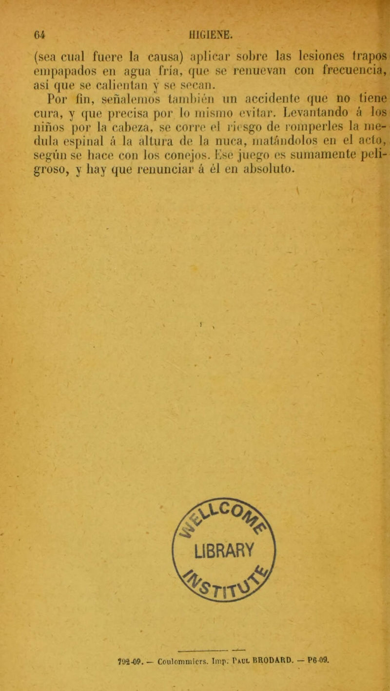 (sea cual fuere la causa) aplicar sobre las lesiones trapos empapados en agua fría, que se renuevan con frecuencia, asi que se calientan y se secan. Por fin, señalemos también un accidente que no tiene cura, y que precisa por lo mismo evitar. Levantando á los niños por la cabeza, se corre el riesgo de romperles la me- dida espinal á la altura de la nuca, matándolos en el acto, según se hace con los conejos. Ese juego es sumamente peli- groso, y hay que renunciar á él en absoluto.