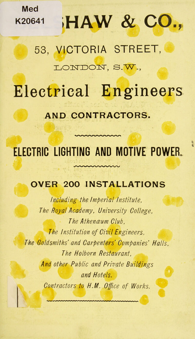 Med K20641 j HAW & CO., 53, VICTORIA STREET, LOisriDcasr, s.w.. Electrical Engineers AND CONTRACTORS. ELECTRIC LIGHTING AND MOTIVE POWER. OVER 200 INSTALLATIONS Including the Imperial Institute, The Royal Academy, University College, The Athenaeum Club, The Institution of Civil Engineers. ft The Goldsmiths' and Carpenters’ Companies' Halls, The Holborn Restaurant, And other Public and Private Buildings and Hotels. Contractors to H.M. Office of Works.