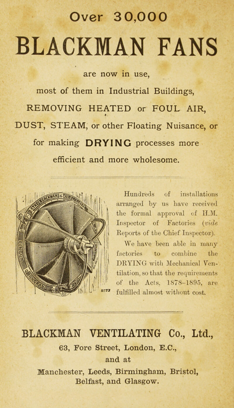 Over 30,000 BLACKMAN FANS t are now in use, most of them in Industrial Buildings, REMOVING HEATED or FOUL AIR, 4 . DUST, STEAM, or other Floating Nuisance, or for making DRYING processes more efficient and more wholesome. Hundreds of installations arranged by us have received the formal approval of H.M. Inspector of Factories {vide Reports of the Chief Inspector). We have been able in many factories to combine the DRYING with Mechanical Ven- tilation, so that the requirements of the Acts, 1878-1895, are fulfilled almost without cost. BLACKMAN VENTILATING Co., Ltd., 63, Fore Street, London, E.C., and at Manchester, Leeds, Birmingham, Bristol, Belfast, and Glasgow.