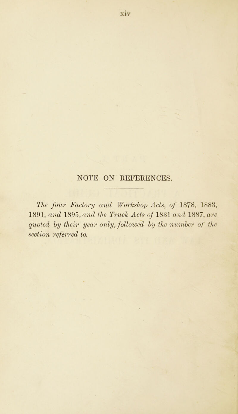 NOTE ON REFERENCES. The four Factory and Workshop Acts, of 1878, 1883, 1891, and 189a, and the Truck Acts of 1831 and 1887, are quoted by their year only, followed by the number of the section referred to.