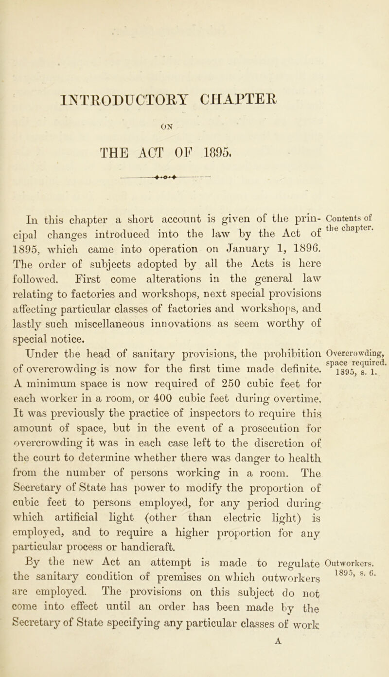 INTRODUCTORY CHAPTER ON THE ACT OF 1895, In this chapter a short account is given of the prin- Contents of cipal changes introduced into the law by the Act of tlie chapter‘ 1895, which came into operation on January 1, 1896. The order of subjects adopted by all the Acts is here followed. First come alterations in the general law relating to factories and workshops, next special provisions affecting particular classes of factories and workshops, and lastly such miscellaneous innovations as seem worthy of special notice. Under the head of sanitary provisions, the prohibition Overcrowding, a i • • Pit /■*]_]• i i p * j space required, oi overcrowding is now tor the hrst time made definite. 1395, s. 1. A minimum space is now required of 250 cubic feet for each worker in a room, or 400 cubic feet during overtime. It was previously the practice of inspectors to require this amount of space, but in the event of a prosecution for overcrowding it was in each case left to the discretion of the court to determine whether there was danger to health from the number of persons working in a room. The Secretary of State has power to modify the proportion of cubic feet to persons employed, for any period during which artificial light (other than electric light) is employed, and to require a higher proportion for any particular process or handicraft. By the new Act an attempt is made to regulate Outworkers, the sanitary condition of premises on which outworkers 1890’s' °* are employed. The provisions on this subject do not come into effect until an order has been made by the Secretary of State specifying any particular classes of work A