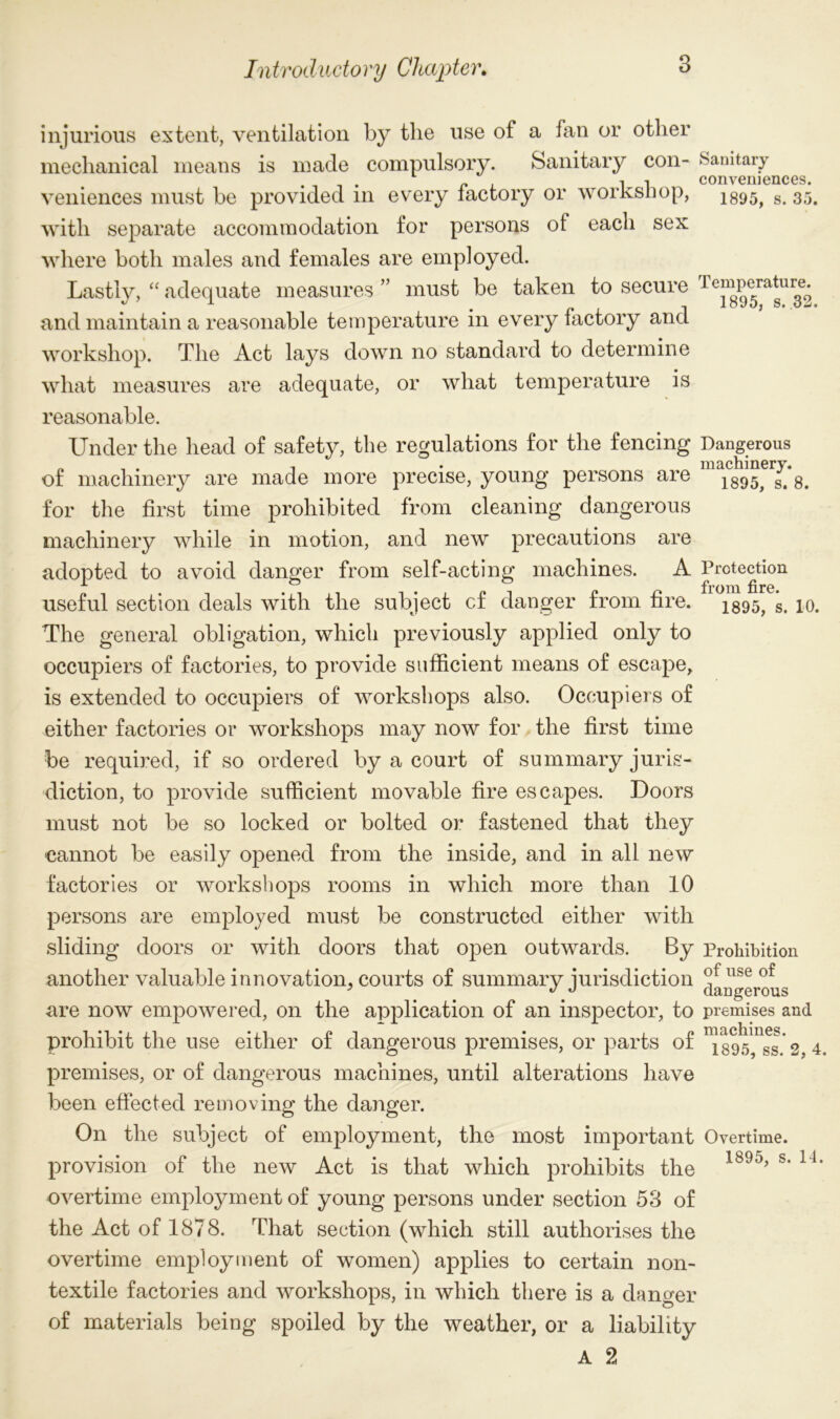 injurious extent, ventilation by the use of a fan or other mechanical means is made compulsory. Sanitary con- Sanitary conveniences. veniences must be provided m every factory or worKsnop, 1895> s# 35. with separate accommodation for persons of each sex where both males and females are employed. Lastly, “ adequate measures ” must be taken to secure rj c™P^ra^ur^ and maintain a reasonable temperature in every factory and workshop. The Act lays down no standard to determine what measures are adequate, or what temperature is reasonable. Under the head of safety, the regulations for the fencing Dangerous of machinery are made more precise, young persons are 1895^ ^ for the first time prohibited from cleaning dangerous machinery while in motion, and new precautions are adopted to avoid danger from self-acting machines. A Protection useful section deals with the subject cf danger from fire. i895, s> 10. The general obligation, which previously applied only to occupiers of factories, to provide sufficient means of escape, is extended to occupiers of workshops also. Occupiers of either factories or workshops may now for the first time be required, if so ordered by a court of summary juris- diction, to provide sufficient movable fire escapes. Doors must not be so locked or bolted or fastened that they cannot be easily opened from the inside, and in all new factories or workshops rooms in which more than 10 persons are employed must be constructed either with sliding doors or with doors that open outwards. By Prohibition another valuable innovation, courts of summary jurisdiction use ’ J J dangerous are now empowered, on the application of an inspector, to premises and prohibit the use either or dangerous premises, or parts or 1895> ss 3. 4. premises, or of dangerous machines, until alterations have been effected removing the danger. On the subject of employment, the most important Overtime, provision of the new Act is that which prohibits the 189o> s‘ 14‘ overtime employment of young persons under section 53 of the Act of 1878. That section (which still authorises the overtime employment of women) applies to certain non- textile factories and workshops, in which there is a danger of materials being spoiled by the weather, or a liability A 2