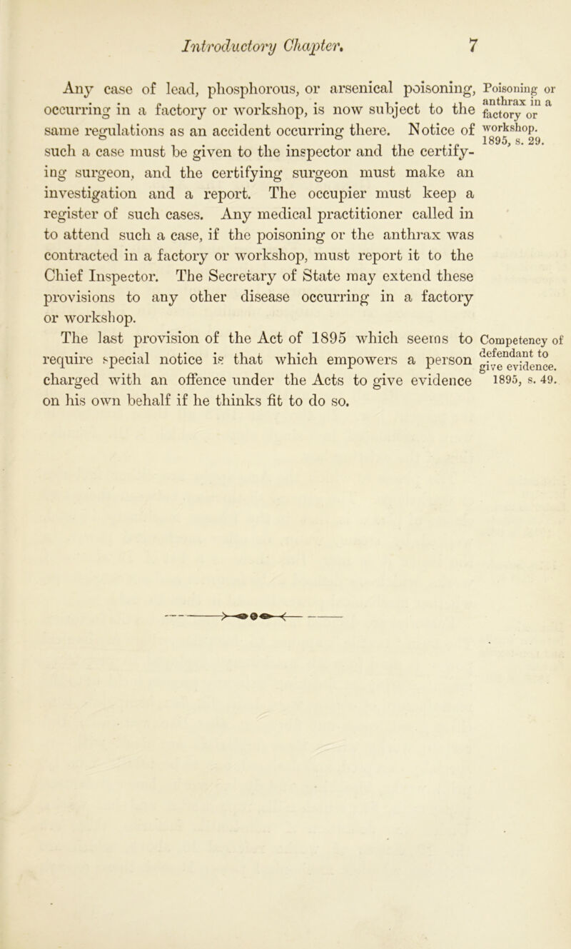 Any case of lead, phosphorous, or arsenical poisoning, Poisoning or • • p i • i • ii 11 anthrax in a< occurring m a factory or workshop, is now subject to the factory 0r same regulations as an accident occurring there. Notice of workshop, such a case must be given to the inspector and the certify- ing surgeon, and the certifying surgeon must make an investigation and a report. The occupier must keep a register of such cases. Any medical practitioner called in to attend such a case, if the poisoning or the anthrax was contracted in a factory or workshop, must report it to the Chief Inspector. The Secretary of State may extend these provisions to any other disease occurring in a factory or workshop. The last provision of the Act of 1895 which seems to Competency of require special notice is that which empowers a person g^e^vidence charged with an offence under the Acts to give evidence 1895, s. 49. on his own behalf if he thinks fit to do so.