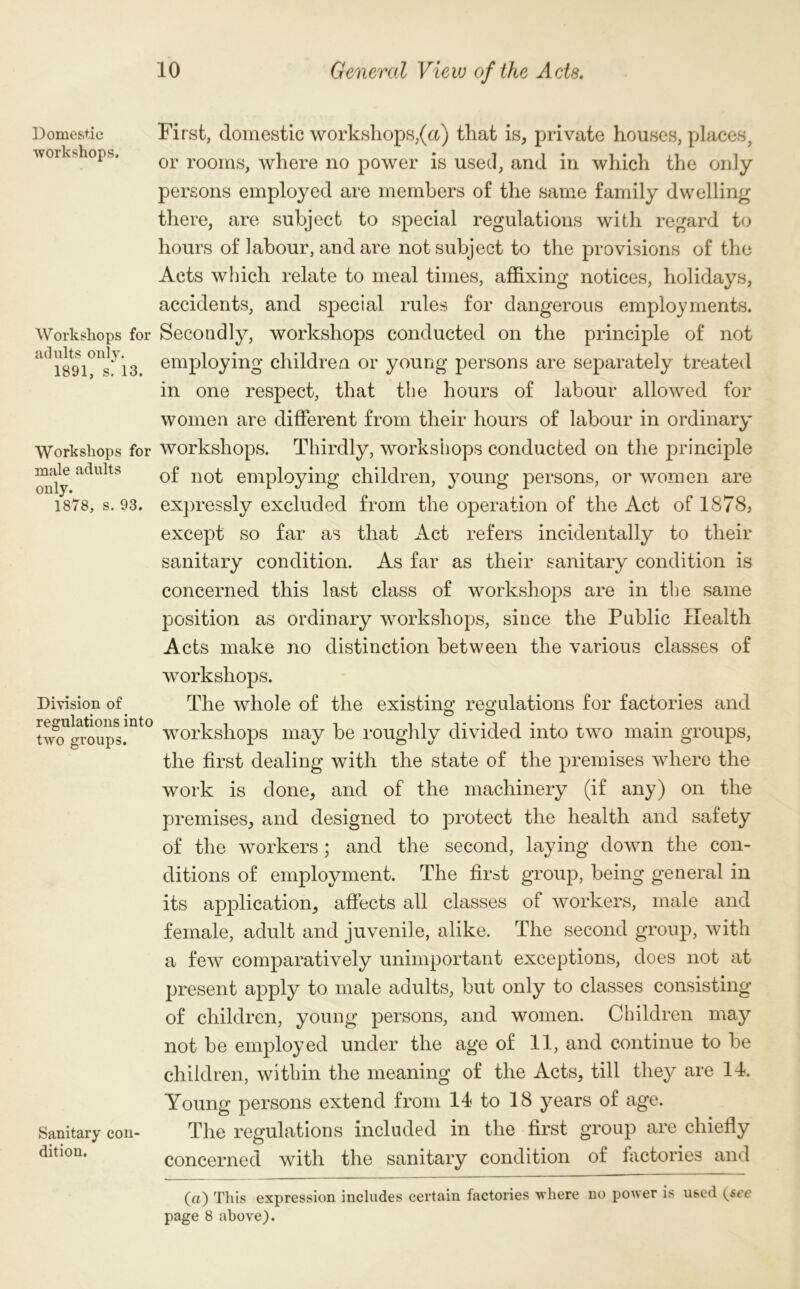 Domestic workshops. Workshops for adults only. 1891, s. 13. Workshops for male adults only. 1878, s. 93. Division of regulations into two groups. Sanitary con dition. First, domestic workshops,(a) that is, private houses, places, or rooms, where no power is used, and in which the only persons employed are members of the same family dwelling there, are subject to special regulations with regard to hours of labour, and are not subject to the provisions of the Acts which relate to meal times, affixing notices, holidays, accidents, and special rules for dangerous employments. Secondly, workshops conducted on the principle of not employing children or young persons are separately treated in one respect, that the hours of labour allowed for women are different from their hours of labour in ordinary workshops. Thirdly, workshops conducted on the principle of not employing children, young persons, or women are expressly excluded from the operation of the Act of 1878, except so far as that Act refers incidentally to their sanitary condition. As far as their sanitary condition is concerned this last class of workshops are in the same position as ordinary workshops, since the Public Health Acts make no distinction between the various classes of workshops. The whole of the existing regulations for factories and workshops may be roughly divided into two main groups, the first dealing with the state of the premises where the work is done, and of the machinery (if any) on the premises, and designed to protect the health and safety of the workers; and the second, laying down the con- ditions of employment. The first group, being general in its application, affects all classes of workers, male and female, adult and juvenile, alike. The second group, with a few comparatively unimportant exceptions, does not at present apply to male adults, but only to classes consisting of children, young persons, and women. Children may not be employed under the age of 11, and continue to be children, within the meaning of the Acts, till they are Id. Young persons extend from Id to 18 years of age. The regulations included in the first group are chiefly concerned with the sanitary condition of factories and (a) This expression includes certain factories where no power is used (see page 8 above).