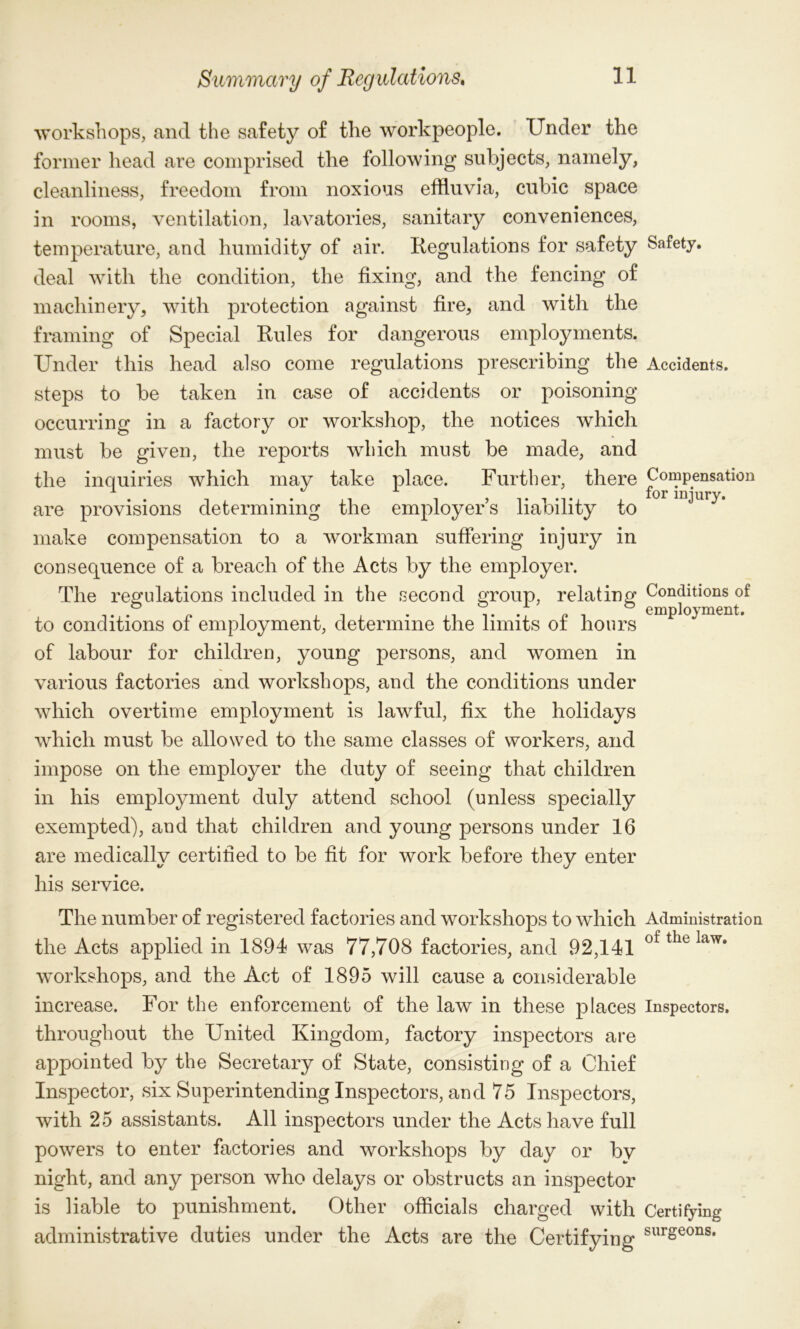 workshops, and the safety of the workpeople. Under the former head are comprised the following subjects, namely, cleanliness, freedom from noxious effluvia, cubic space in rooms, ventilation, lavatories, sanitary conveniences, temperature, and humidity of air. Regulations for safety deal with the condition, the fixing, and the fencing of machinery, with protection against fire, and with the framing of Special Rules for dangerous employments. Under this head also come regulations prescribing the steps to be taken in case of accidents or poisoning occurring in a factory or workshop, the notices which must be given, the reports which must be made, and the inquiries which may take place. Further, there are provisions determining the employer’s liability to make compensation to a workman suffering injury in consequence of a breach of the Acts by the employer. The regulations included in the second group, relating to conditions of employment, determine the limits of hours of labour for children, young persons, and women in various factories and workshops, and the conditions under which overtime employment is lawful, fix the holidays which must be allowed to the same classes of workers, and impose on the employer the duty of seeing that children in his employment duly attend school (unless specially exempted), and that children and young persons under 16 are medically certified to be fit for work before they enter his service. The number of registered factories and workshops to which the Acts applied in 1894 was 77,708 factories, and 92,141 workshops, and the Act of 1895 will cause a considerable increase. For the enforcement of the law in these places throughout the United Kingdom, factory inspectors are appointed by the Secretary of State, consisting of a Chief Inspector, six Superintending Inspectors, and 75 Inspectors, with 25 assistants. All inspectors under the Acts have full powers to enter factories and workshops by day or by night, and any person who delays or obstructs an inspector is liable to punishment. Other officials charged with administrative duties under the Acts are the Certifying Safety. Accidents. Compensation for injury. Conditions of employment. Administration of the law. Inspectors. Certifying surgeons.