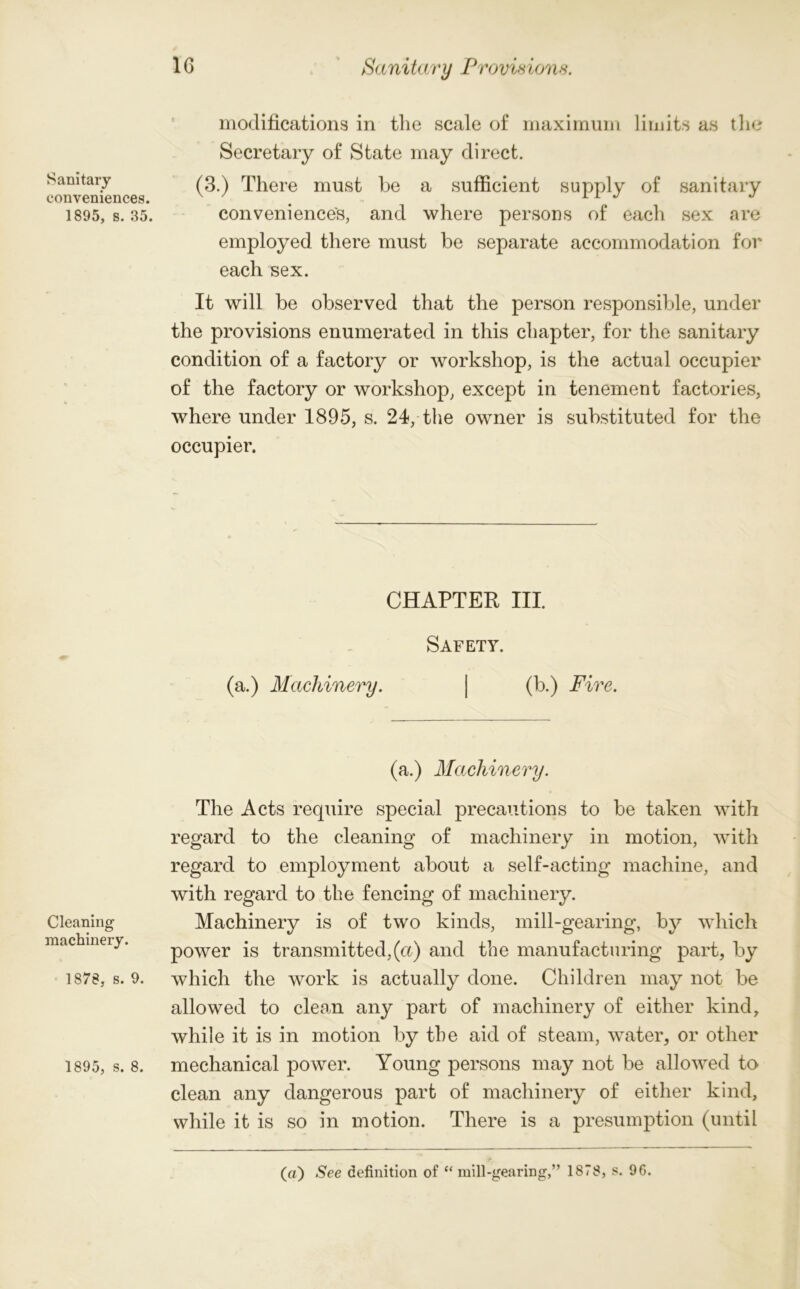 modifications in the scale of maximum limits as the Secretary of State may direct. Sanitary (3.) There must be a sufficient supply of sanitary conveniences. x . 1 1 J 1895, s. 35. conveniences, and where persons of each sex are employed there must be separate accommodation for each sex. It will be observed that the person responsible, under the provisions enumerated in this chapter, for the sanitary condition of a factory or workshop, is the actual occupier of the factory or workshop, except in tenement factories, where under 1895, s. 24, the owner is substituted for the occupier. CHAPTER III. Safety. (a.) Machinery. | (b.) Fire. Cleaning machinery. 1878, s. 9. 1895, s. 8. (a.) Machinery. The Acts require special precautions to be taken with regard to the cleaning of machinery in motion, with regard to employment about a self-acting machine, and with regard to the fencing of machinery. Machinery is of two kinds, mill-gearing, by which power is transmitted,(a) and the manufacturing part, by which the work is actually done. Children may not be allowed to clean any part of machinery of either kind, while it is in motion by the aid of steam, water, or other mechanical power. Young persons may not be allowed to clean any dangerous part of machinery of either kind, while it is so in motion. There is a presumption (until («) See definition of “ mill-gearing,” 1878, s. 96.