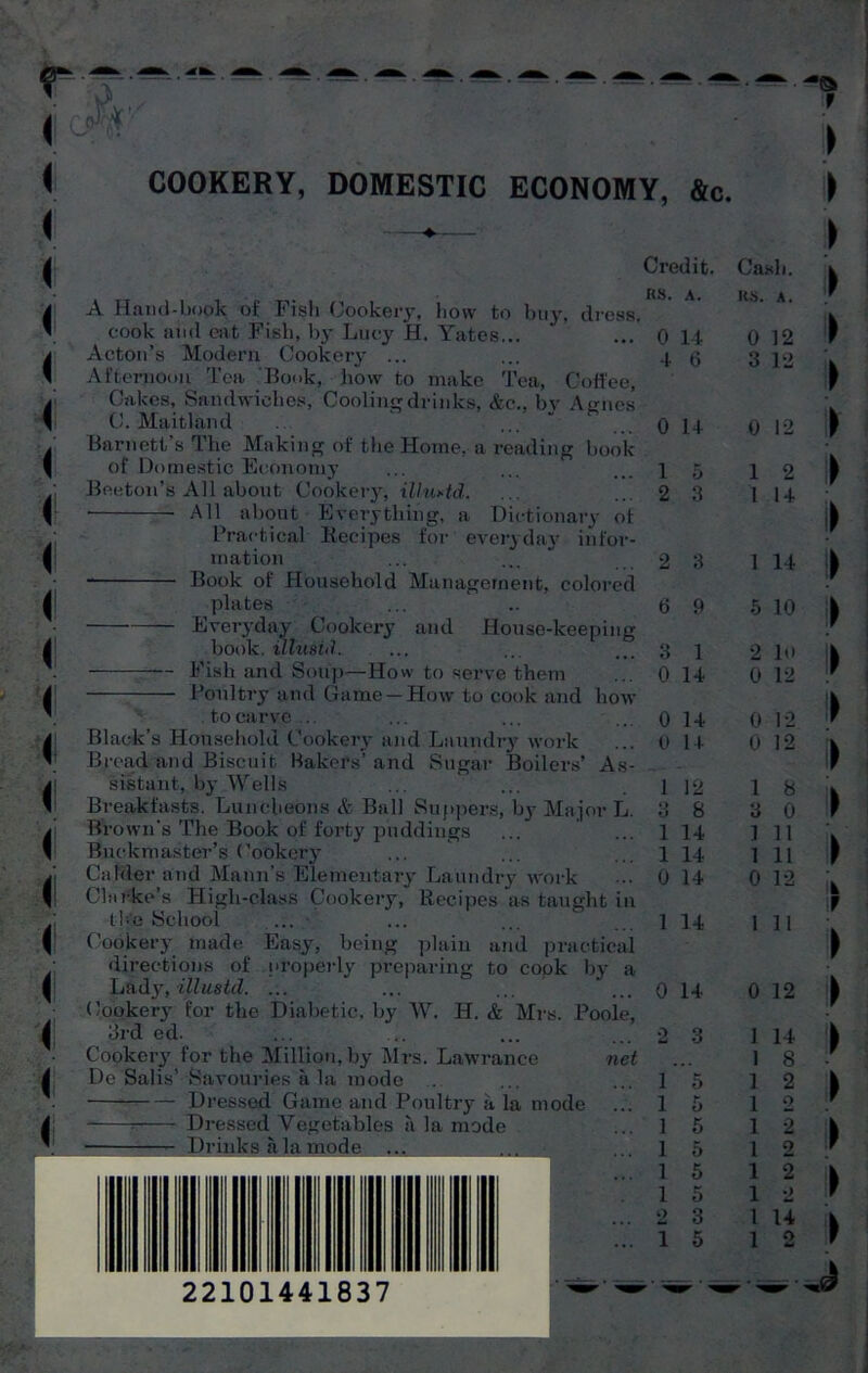 COOKERY, DOMESTIC ECONOMY, &c. A Hand-book of Fish Cookery, how to buy, dress, cook and eat Fish, by Lucy H. Yates... Acton’s Modern Cookery ... Afternoon Tea Book, how to make Tea, Coffee, Cakes, Sandwiches, Cooling drinks, &c., by Aunes C. Maitland ‘ ...... Barnett’s The Making of the Home, a reading book of Domestic Economy Beeton’s All about Cookery, illu*td. ■ • All about Everything, a Dictionary of Practical Recipes for everyday infor- mation Book of Household Management, colored plates Everyday Cookery and House-keeping book, illusid. Fish and Soup—How to serve them Poultry and Game —How to cook and how . to carve ... Black’s Household Cookery and Laundry work Bread and Biscuit Bakers’ and Sugar Boilers’ As- sistant, by Wells Breakfasts. Luncheons & Ball Suppers, by Major L. Brown's The Book of foi’ty puddings Buckmaster’s Cookery Calder and Mann’s Elementary Laundry work Clarke’s High-class Cookery, Recipes as taught in the School Cookery made Easy, being plain and practical directions of properly preparing to cook by a Lady, illustd. ... ... ... ' ... Cookery for the Diabetic, by W. H. & Mrs. Poole, 3rd cd. Cookery for the Million,by Mrs. Lawrance net De’Salis’ Savouries a la mode Dressed Game and Poultry a la mode : Dressed Vegetables a la mode Drinks a la mode Credit. Cash. as. A. its. A. 0 14 0 12 4 6 3 12 0 14 0 12 1 5 1 2 2 3 1 14 2 3 1 14 6 9 5 10 3 1 2 10 0 14 0 12 0 14 0 12 0 14 0 12 1 12 1 8 3 8 3 0 1 14 1 11 1 14 1 11 0 14 0 12 1 14 1 11 0 14 0 12 2 3 1 14 , . . 1 8 1 5 1 2 1 5 1 o 1 5 1 2 1 5 1 2 1 5 1 2 1 5 1 2 2 3 1 14 1 5 1 o