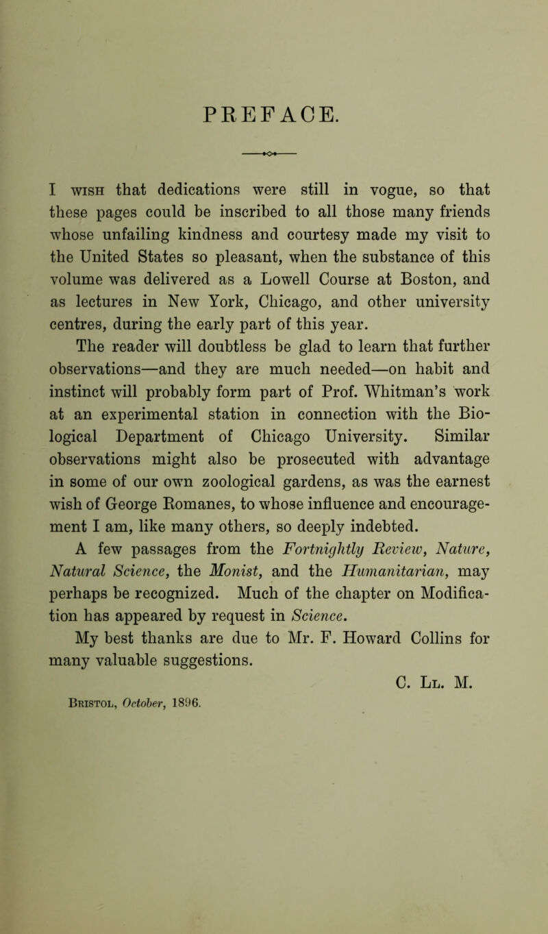 PREFACE. I wish that dedications were still in vogue, so that these pages could be inscribed to all those many friends whose unfailing kindness and courtesy made my visit to the United States so pleasant, when the substance of this volume was delivered as a Lowell Course at Boston, and as lectures in New York, Chicago, and other university centres, during the early part of this year. The reader will doubtless be glad to learn that further observations—and they are much needed—on habit and instinct will probably form part of Prof. Whitman’s work at an experimental station in connection with the Bio- logical Department of Chicago University. Similar observations might also be prosecuted with advantage in some of our own zoological gardens, as was the earnest wish of George Bomanes, to whose influence and encourage- ment I am, like many others, so deeply indebted. A few passages from the Fortnightly Review, Nature, Natural Science, the Monist, and the Humanitarian, may perhaps be recognized. Much of the chapter on Modifica- tion has appeared by request in Science, My best thanks are due to Mr. F. Howard Collins for many valuable suggestions. C. Ll. M. Bristol, October, 1896.