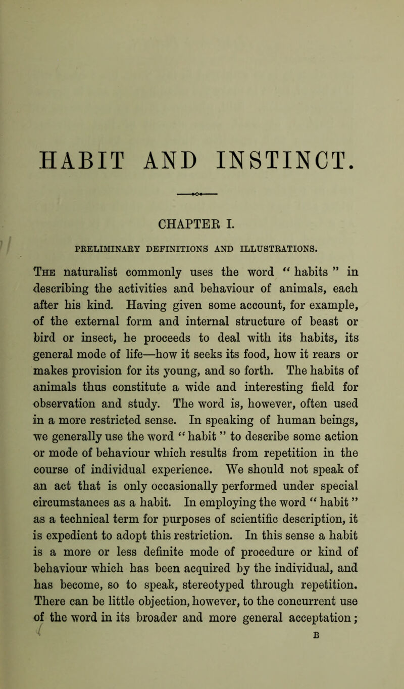 CHAPTEE I. PRELIMINARY DEFINITIONS AND ILLUSTRATIONS. The naturalist commonly uses the word “ habits ” in describing the activities and behaviour of animals, each after his kind. Having given some account, for example, of the external form and internal structure of beast or bird or insect, he proceeds to deal with its habits, its general mode of life—how it seeks its food, how it rears or makes provision for its young, and so forth. The habits of animals thus constitute a wide and interesting field for observation and study. The word is, however, often used in a more restricted sense. In speaking of human beings, we generally use the word “ habit ” to describe some action or mode of behaviour which results from repetition in the course of individual experience. We should not speak of an act that is only occasionally performed under special circumstances as a habit. In employing the word “ habit ” as a technical term for purposes of scientific description, it is expedient to adopt this restriction. In this sense a habit is a more or less definite mode of procedure or kind of behaviour which has been acquired by the individual, and has become, so to speak, stereotyped through repetition. There can be little objection, however, to the concurrent use of the word in its broader and more general acceptation; B