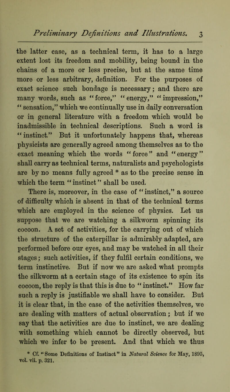 the latter case, as a technical term, it has to a large extent lost its freedom and mobility, being bound in the chains of a more or less precise, but at the same time more or less arbitrary, definition. For the purposes of exact science such bondage is necessary; and there are many words, such as 44 force,” 44 energy,” 44 impression,” 44 sensation,” which we continually use in daily conversation or in general literature with a freedom which would be inadmissible in technical descriptions. Such a word is 44 instinct.” But it unfortunately happens that, whereas physicists are generally agreed among themselves as to the exact meaning which the words 44 force ” and 44 energy ” shall carry as technical terms, naturalists and psychologists are by no means fully agreed * as to the precise sense in which the term 44 instinct ” shall be used. There is, moreover, in the case of 44 instinct,” a source of difficulty which is absent in that of the technical terms which are employed in the science of physics. Let us suppose that we are watching a silkworm spinning its cocoon. A set of activities, for the carrying out of which the structure of the caterpillar is admirably adapted, are performed before our eyes, and may be watched in all their stages; such activities, if they fulfil certain conditions, we term instinctive. But if now we are asked what prompts the silkworm at a certain stage of its existence to spin its cocoon, the reply is that this is due to 44 instinct.” How far such a reply is justifiable we shall have to consider. But it is clear that, in the case of the activities themselves, we are dealing with matters of actual observation; but if we say that the activities are due to instinct, we are dealing with something which cannot be directly observed, but which we infer to be present. And that which we thus * Cf. “ Some Definitions of Instinct ” in Natural Science for May, 1895, vol. vii. p. 321.