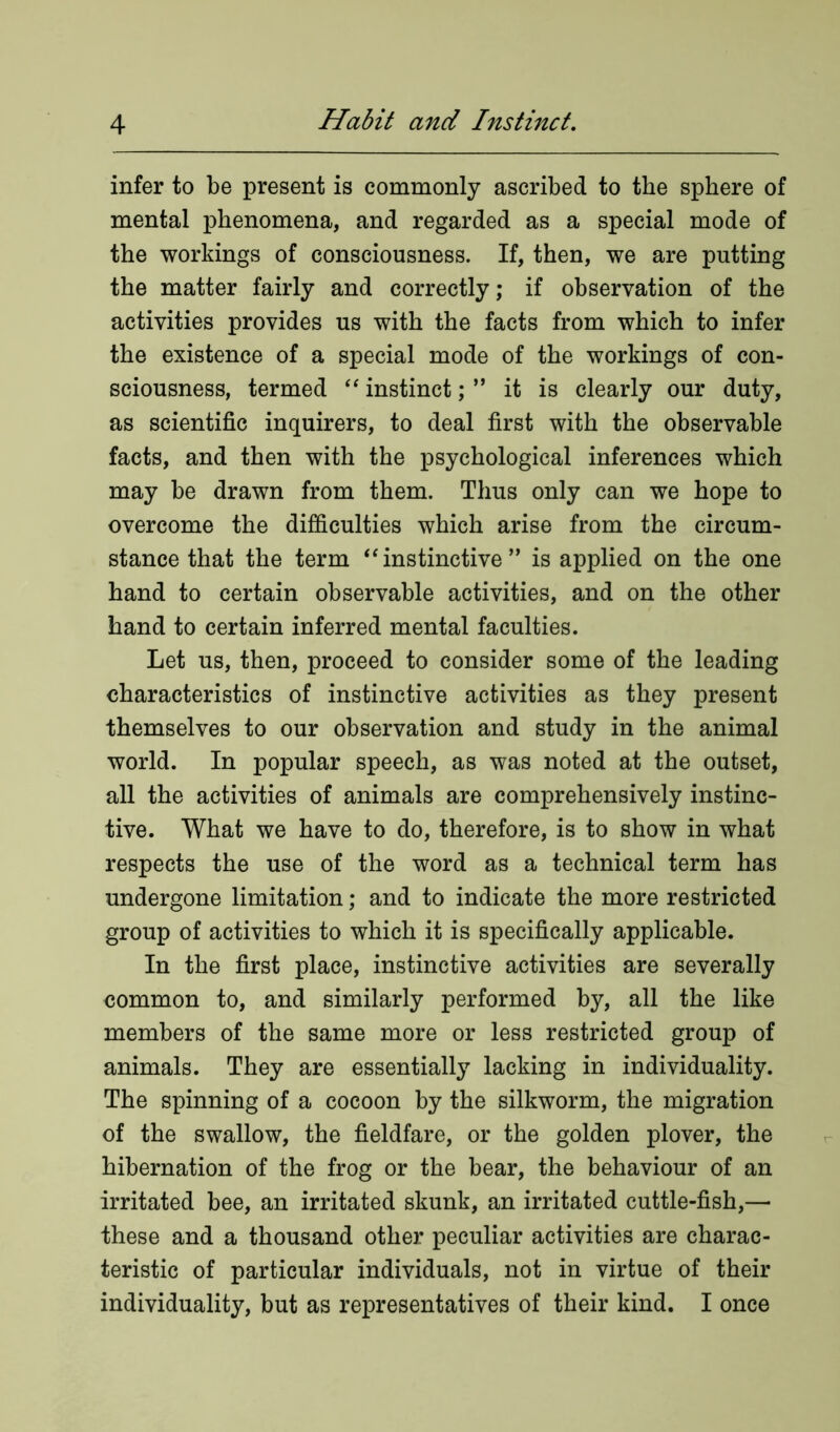 infer to be present is commonly ascribed to the sphere of mental phenomena, and regarded as a special mode of the workings of consciousness. If, then, we are putting the matter fairly and correctly; if observation of the activities provides us with the facts from which to infer the existence of a special mode of the workings of con- sciousness, termed “ instinct; ” it is clearly our duty, as scientific inquirers, to deal first with the observable facts, and then with the psychological inferences which may be drawn from them. Thus only can we hope to overcome the difficulties which arise from the circum- stance that the term “instinctive” is applied on the one hand to certain observable activities, and on the other hand to certain inferred mental faculties. Let us, then, proceed to consider some of the leading characteristics of instinctive activities as they present themselves to our observation and study in the animal world. In popular speech, as was noted at the outset, all the activities of animals are comprehensively instinc- tive. What we have to do, therefore, is to show in what respects the use of the word as a technical term has undergone limitation; and to indicate the more restricted group of activities to which it is specifically applicable. In the first place, instinctive activities are severally common to, and similarly performed by, all the like members of the same more or less restricted group of animals. They are essentially lacking in individuality. The spinning of a cocoon by the silkworm, the migration of the swallow, the fieldfare, or the golden plover, the hibernation of the frog or the bear, the behaviour of an irritated bee, an irritated skunk, an irritated cuttle-fish,— these and a thousand other peculiar activities are charac- teristic of particular individuals, not in virtue of their individuality, but as representatives of their kind. I once