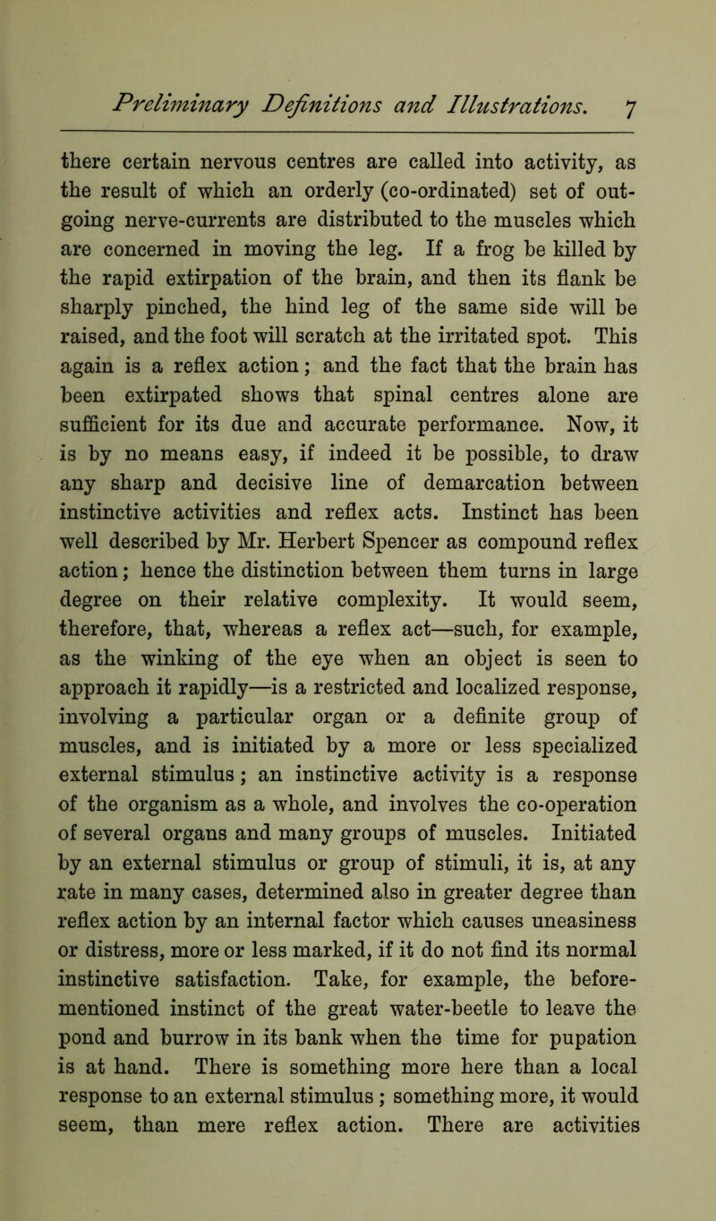 there certain nervous centres are called into activity, as the result of which an orderly (co-ordinated) set of out- going nerve-currents are distributed to the muscles which are concerned in moving the leg. If a frog he killed by the rapid extirpation of the brain, and then its flank be sharply pinched, the hind leg of the same side will be raised, and the foot will scratch at the irritated spot. This again is a reflex action; and the fact that the brain has been extirpated shows that spinal centres alone are sufficient for its due and accurate performance. Now, it is by no means easy, if indeed it be possible, to draw any sharp and decisive line of demarcation between instinctive activities and reflex acts. Instinct has been well described by Mr. Herbert Spencer as compound reflex action; hence the distinction between them turns in large degree on their relative complexity. It would seem, therefore, that, whereas a reflex act—such, for example, as the winking of the eye when an object is seen to approach it rapidly—is a restricted and localized response, involving a particular organ or a definite group of muscles, and is initiated by a more or less specialized external stimulus; an instinctive activity is a response of the organism as a whole, and involves the co-operation of several organs and many groups of muscles. Initiated by an external stimulus or group of stimuli, it is, at any rate in many cases, determined also in greater degree than reflex action by an internal factor which causes uneasiness or distress, more or less marked, if it do not find its normal instinctive satisfaction. Take, for example, the before- mentioned instinct of the great water-beetle to leave the pond and burrow in its bank when the time for pupation is at hand. There is something more here than a local response to an external stimulus ; something more, it would seem, than mere reflex action. There are activities