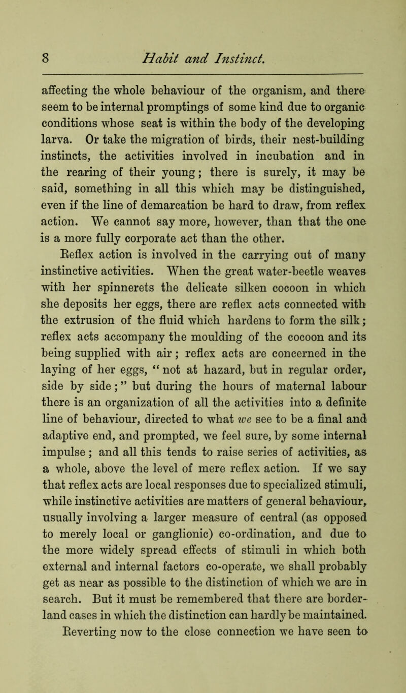 affecting the whole behaviour of the organism, and there seem to be internal promptings of some kind due to organic conditions whose seat is within the body of the developing larva. Or take the migration of birds, their nest-building instincts, the activities involved in incubation and in the rearing of their young; there is surely, it may be said, something in all this which may be distinguished, even if the line of demarcation be hard to draw, from reflex action. We cannot say more, however, than that the one is a more fully corporate act than the other. Reflex action is involved in the carrying out of many instinctive activities. When the great water-beetle weaves with her spinnerets the delicate silken cocoon in which she deposits her eggs, there are reflex acts connected with the extrusion of the fluid which hardens to form the silk; reflex acts accompany the moulding of the cocoon and its being supplied with air; reflex acts are concerned in the laying of her eggs, “ not at hazard, but in regular order, side by side; ” but during the hours of maternal labour there is an organization of all the activities into a definite line of behaviour, directed to what we see to be a final and adaptive end, and prompted, we feel sure, by some internal impulse ; and all this tends to raise series of activities, as a whole, above the level of mere reflex action. If we say that reflex acts are local responses due to specialized stimuli, while instinctive activities are matters of general behaviour, usually involving a larger measure of central (as opposed to merely local or ganglionic) co-ordination, and due to the more widely spread effects of stimuli in which both external and internal factors co-operate, we shall probably get as near as possible to the distinction of which we are in search. But it must be remembered that there are border- land cases in which the distinction can hardly be maintained. Reverting now to the close connection we have seen to