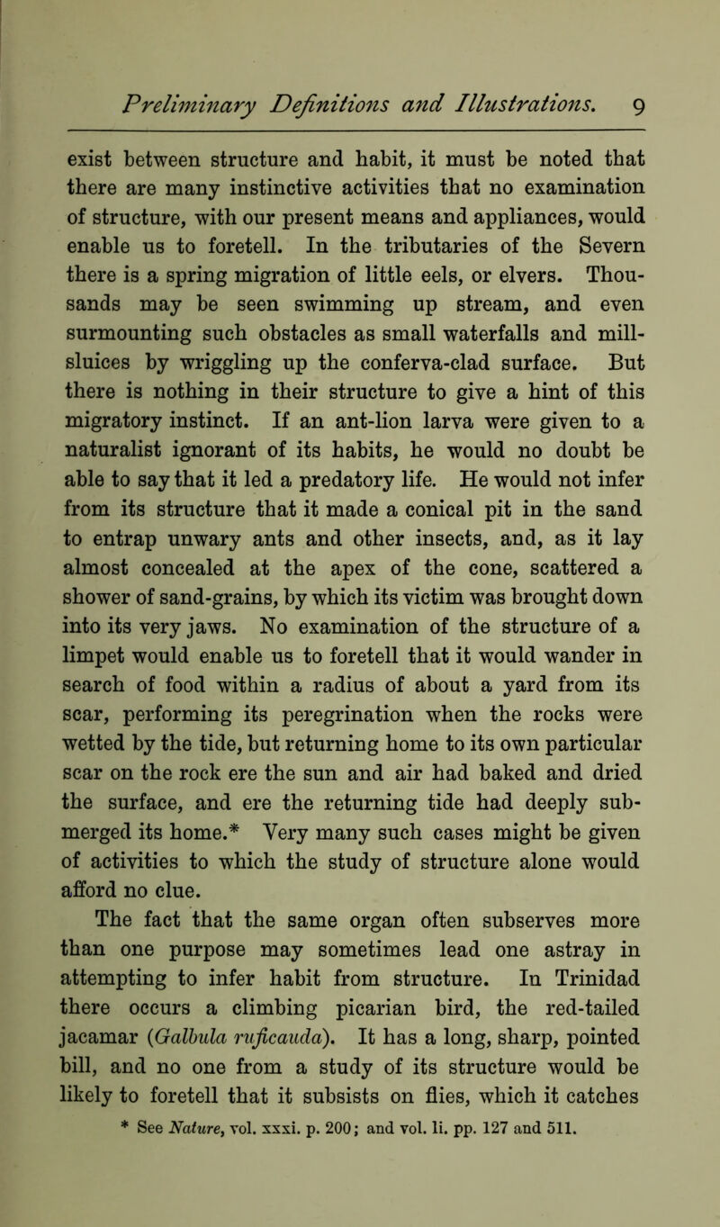exist between structure and habit, it must be noted that there are many instinctive activities that no examination of structure, with our present means and appliances, would enable us to foretell. In the tributaries of the Severn there is a spring migration of little eels, or elvers. Thou- sands may be seen swimming up stream, and even surmounting such obstacles as small waterfalls and mill- sluices by wriggling up the conferva-clad surface. But there is nothing in their structure to give a hint of this migratory instinct. If an ant-lion larva were given to a naturalist ignorant of its habits, he would no doubt be able to say that it led a predatory life. He would not infer from its structure that it made a conical pit in the sand to entrap unwary ants and other insects, and, as it lay almost concealed at the apex of the cone, scattered a shower of sand-grains, by which its victim was brought down into its very jaws. No examination of the structure of a limpet would enable us to foretell that it would wander in search of food within a radius of about a yard from its scar, performing its peregrination when the rocks were wetted by the tide, but returning home to its own particular scar on the rock ere the sun and air had baked and dried the surface, and ere the returning tide had deeply sub- merged its home.* Very many such cases might be given of activities to which the study of structure alone would afford no clue. The fact that the same organ often subserves more than one purpose may sometimes lead one astray in attempting to infer habit from structure. In Trinidad there occurs a climbing picarian bird, the red-tailed jacamar (Galbula ruficauda). It has a long, sharp, pointed bill, and no one from a study of its structure would be likely to foretell that it subsists on flies, which it catches * See Nature, vol. xxxi. p. 200; and vol. li. pp. 127 and 511.