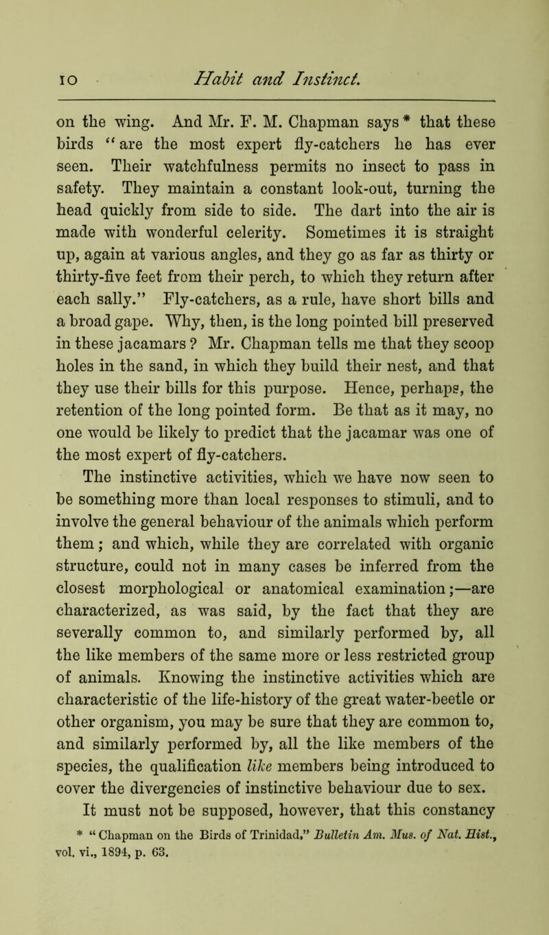 on the wing. And Mr. F. M. Chapman says * that these birds “ are the most expert fly-catchers he has ever seen. Their watchfulness permits no insect to pass in safety. They maintain a constant look-out, turning the head quickly from side to side. The dart into the air is made with wonderful celerity. Sometimes it is straight up, again at various angles, and they go as far as thirty or thirty-five feet from their perch, to which they return after each sally.” Fly-catchers, as a rule, have short bills and a broad gape. Why, then, is the long pointed bill preserved in these jacamars ? Mr. Chapman tells me that they scoop holes in the sand, in which they build their nest, and that they use their bills for this purpose. Hence, perhaps, the retention of the long pointed form. Be that as it may, no one would be likely to predict that the jacamar was one of the most expert of fly-catchers. The instinctive activities, which we have now seen to be something more than local responses to stimuli, and to involve the general behaviour of the animals which perform them; and which, while they are correlated with organic structure, could not in many cases be inferred from the closest morphological or anatomical examination;—are characterized, as was said, by the fact that they are severally common to, and similarly performed by, all the like members of the same more or less restricted group of animals. Knowing the instinctive activities which are characteristic of the life-history of the great water-beetle or other organism, you may be sure that they are common to, and similarly performed by, all the like members of the species, the qualification like members being introduced to cover the divergencies of instinctive behaviour due to sex. It must not be supposed, however, that this constancy * “ Chapman on the Birds of Trinidad,” Bulletin Am. Mus. of Nat. Hist., vol. vi., 1894, p. 63.