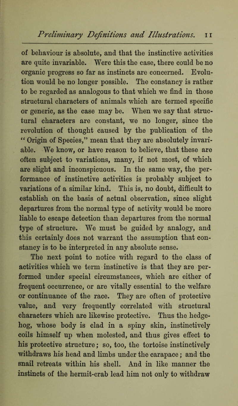 of behaviour is absolute, and that the instinctive activities are quite invariable. Were this the case, there could be no organic progress so far as instincts are concerned. Evolu- tion would be no longer possible. The constancy is rather to be regarded as analogous to that which we find in those structural characters of animals which are termed specific or generic, as the case may be. When we say that struc- tural characters are constant, we no longer, since the revolution of thought caused by the publication of the “ Origin of Species,” mean that they are absolutely invari- able. We know, or have reason to believe, that these are often subject to variations, many, if not most, of which are slight and inconspicuous. In the same way, the per- formance of instinctive activities is probably subject to variations of a similar kind. This is, no doubt, difficult to establish on the basis of actual observation, since slight departures from the normal type of activity would be more liable to escape detection than departures from the normal type of structure. We must be guided by analogy, and this certainly does not warrant the assumption that con- stancy is to be interpreted in any absolute sense. The next point to notice with regard to the class of activities which we term instinctive is that they are per- formed under special circumstances, which are either of frequent occurrence, or are vitally essential to the welfare or continuance of the race. They are often of protective value, and very frequently correlated with structural characters which are likewise protective. Thus the hedge- hog, whose body is clad in a spiny skin, instinctively coils himself up when molested, and thus gives effect to his protective structure; so, too, the tortoise instinctively withdraws his head and limbs under the carapace; and the snail retreats within his shell. And in like manner the instincts of the hermit-crab lead him not only to withdraw