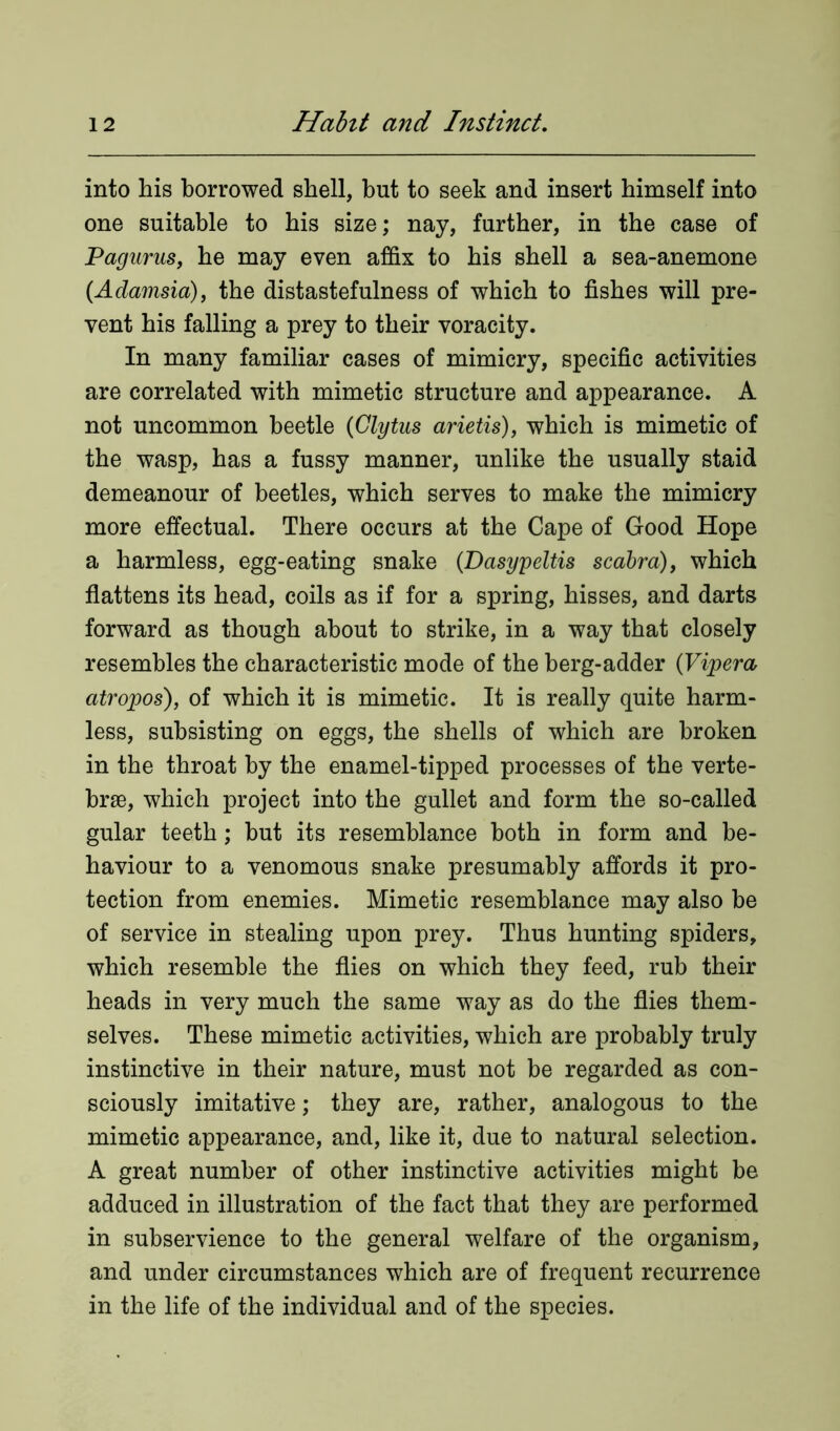 into his borrowed shell, but to seek and insert himself into one suitable to his size; nay, further, in the case of Pagurus, he may even affix to his shell a sea-anemone (Adamsia), the distastefulness of which to fishes will pre- vent his falling a prey to their voracity. In many familiar cases of mimicry, specific activities are correlated with mimetic structure and appearance. A not uncommon beetle (Glytus arietis), which is mimetic of the wasp, has a fussy manner, unlike the usually staid demeanour of beetles, which serves to make the mimicry more effectual. There occurs at the Cape of Good Hope a harmless, egg-eating snake (Dasypeltis scabra), which flattens its head, coils as if for a spring, hisses, and darts forward as though about to strike, in a way that closely resembles the characteristic mode of the berg-adder (Vipera atropos), of which it is mimetic. It is really quite harm- less, subsisting on eggs, the shells of which are broken in the throat by the enamel-tipped processes of the verte- brae, which project into the gullet and form the so-called gular teeth; but its resemblance both in form and be- haviour to a venomous snake presumably affords it pro- tection from enemies. Mimetic resemblance may also be of service in stealing upon prey. Thus hunting spiders, which resemble the flies on which they feed, rub their heads in very much the same way as do the flies them- selves. These mimetic activities, which are probably truly instinctive in their nature, must not be regarded as con- sciously imitative; they are, rather, analogous to the mimetic appearance, and, like it, due to natural selection. A great number of other instinctive activities might be adduced in illustration of the fact that they are performed in subservience to the general welfare of the organism, and under circumstances which are of frequent recurrence in the life of the individual and of the species.