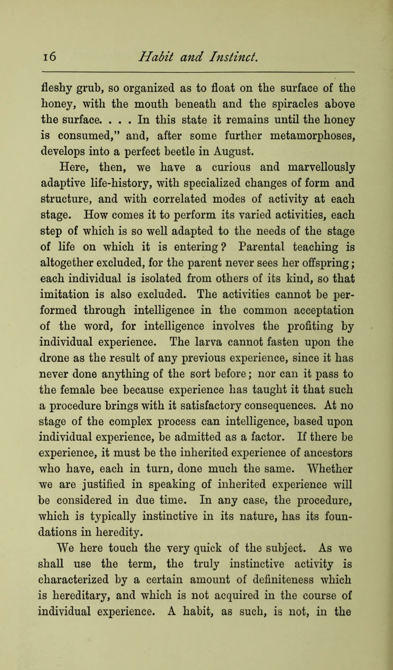 fleshy grub, so organized as to float on the surface of the honey, with the mouth beneath and the spiracles above the surface. ... In this state it remains until the honey is consumed,” and, after some further metamorphoses, develops into a perfect beetle in August. Here, then, we have a curious and marvellously adaptive life-history, with specialized changes of form and structure, and with correlated modes of activity at each stage. How comes it to perform its varied activities, each step of which is so well adapted to the needs of the stage of life on which it is entering ? Parental teaching is altogether excluded, for the parent never sees her offspring; each individual is isolated from others of its kind, so that imitation is also excluded. The activities cannot he per- formed through intelligence in the common acceptation of the word, for intelligence involves the profiting by individual experience. The larva cannot fasten upon the drone as the result of any previous experience, since it has never done anything of the sort before; nor can it pass to the female bee because experience has taught it that such a procedure brings with it satisfactory consequences. At no stage of the complex process can intelligence, based upon individual experience, be admitted as a factor. If there be experience, it must he the inherited experience of ancestors who have, each in turn, done much the same. Whether we are justified in speaking of inherited experience will be considered in due time. In any case, the procedure, which is typically instinctive in its nature, has its foun- dations in heredity. We here touch the very quick of the subject. As we shall use the term, the truly instinctive activity is characterized by a certain amount of definiteness which is hereditary, and which is not acquired in the course of individual experience. A habit, as such, is not, in the