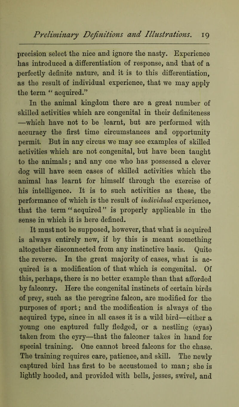 precision select the nice and ignore the nasty. Experience has introduced a differentiation of response, and that of a perfectly definite nature, and it is to this differentiation, as the result of individual experience, that we may apply the term “ acquired.” In the animal kingdom there are a great number of skilled activities which are congenital in their definiteness —which have not to be learnt, but are performed with accuracy the first time circumstances and opportunity permit. But in any circus we may see examples of skilled activities which are not congenital, but have been taught to the animals; and any one who has possessed a clever dog will have seen cases of skilled activities which the animal has learnt for himself through the exercise of his intelligence. It is to such activities as these, the performance of which is the result of individual experience, that the term “ acquired ” is properly applicable in the sense in which it is here defined. It must not be supposed, however, that what is acquired is always entirely new, if by this is meant something altogether disconnected from any instinctive basis. Quite the reverse. In the great majority of cases, what is ac- quired is a modification of that which is congenital. Of this, perhaps, there is no better example than that afforded by falconry. Here the congenital instincts of certain birds of prey, such as the peregrine falcon, are modified for the purposes of sport; and the modification is always of the acquired type, since in all cases it is a wild bird—either a young one captured fully fledged, or a nestling (eyas) taken from the eyry—that the falconer takes in hand for special training. One cannot breed falcons for the chase. The training requires care, patience, and skill. The newly captured bird has first to be accustomed to man; she is lightly hooded, and provided with bells, jesses, swivel, and