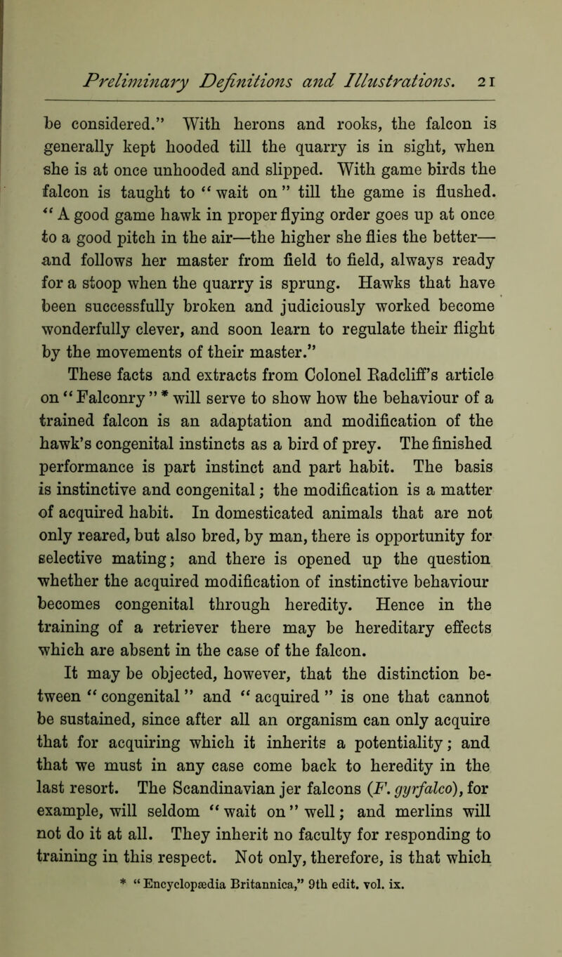 be considered.” With herons and rooks, the falcon is generally kept hooded till the quarry is in sight, when she is at once unhooded and slipped. With game birds the falcon is taught to “ wait on ” till the game is flushed. A good game hawk in proper flying order goes up at once to a good pitch in the air—the higher she flies the better— and follows her master from field to field, always ready for a stoop when the quarry is sprung. Hawks that have been successfully broken and judiciously worked become wonderfully clever, and soon learn to regulate their flight by the movements of their master.” These facts and extracts from Colonel Radcliff’s article on “ Falconry ” * will serve to show how the behaviour of a trained falcon is an adaptation and modification of the hawk’s congenital instincts as a bird of prey. The finished performance is part instinct and part habit. The basis is instinctive and congenital; the modification is a matter of acquired habit. In domesticated animals that are not only reared, but also bred, by man, there is opportunity for selective mating; and there is opened up the question whether the acquired modification of instinctive behaviour becomes congenital through heredity. Hence in the training of a retriever there may be hereditary effects which are absent in the case of the falcon. It may be objected, however, that the distinction be- tween “ congenital ” and “ acquired ” is one that cannot be sustained, since after all an organism can only acquire that for acquiring which it inherits a potentiality; and that we must in any case come back to heredity in the last resort. The Scandinavian jer falcons (F. gyrfalco), for example, will seldom u‘ wait on’’well; and merlins will not do it at all. They inherit no faculty for responding to training in this respect. Not only, therefore, is that which * “ Encyclopaedia Britannica,” 9th edit. vol. ix.