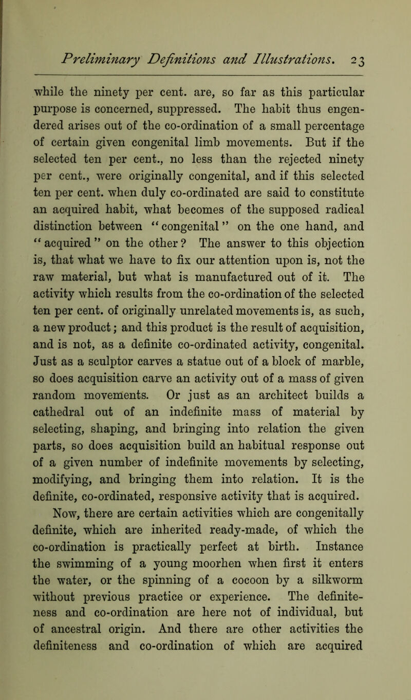 while the ninety per cent, are, so far as this particular purpose is concerned, suppressed. The habit thus engen- dered arises out of the co-ordination of a small percentage of certain given congenital limb movements. But if the selected ten per cent., no less than the rejected ninety per cent., were originally congenital, and if this selected ten per cent, when duly co-ordinated are said to constitute an acquired habit, what becomes of the supposed radical distinction between “ congenital ” on the one hand, and “acquired” on the other? The answer to this objection is, that what we have to fix our attention upon is, not the raw material, but what is manufactured out of it. The activity which results from the co-ordination of the selected ten per cent, of originally unrelated movements is, as such, a new product; and this product is the result of acquisition, and is not, as a definite co-ordinated activity, congenital. Just as a sculptor carves a statue out of a block of marble, so does acquisition carve an activity out of a mass of given random movements. Or just as an architect builds a cathedral out of an indefinite mass of material by selecting, shaping, and bringing into relation the given parts, so does acquisition build an habitual response out of a given number of indefinite movements by selecting, modifying, and bringing them into relation. It is the definite, co-ordinated, responsive activity that is acquired. Now, there are certain activities which are congenitally definite, which are inherited ready-made, of which the co-ordination is practically perfect at birth. Instance the swimming of a young moorhen when first it enters the water, or the spinning of a cocoon by a silkworm without previous practice or experience. The definite- ness and co-ordination are here not of individual, but of ancestral origin. And there are other activities the definiteness and co-ordination of which are acquired