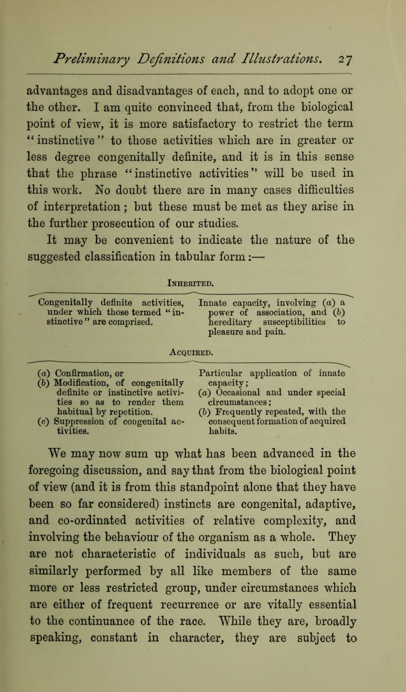 advantages and disadvantages of each, and to adopt one or the other. I am quite convinced that, from the biological point of view, it is more satisfactory to restrict the term “ instinctive ” to those activities which are in greater or less degree congenitally definite, and it is in this sense that the phrase “instinctive activities” will be used in this work. No doubt there are in many cases difficulties of interpretation; but these must be met as they arise in the further prosecution of our studies. It may be convenient to indicate the nature of the suggested classification in tabular form:— Inherited. Congenitally definite activities, Innate capacity, involving (a) a under which those termed “ in- power of association, and (6) stinctive ” are comprised. hereditary susceptibilities to pleasure and pain. Acquired. (а) Confirmation, or Particular application of innate (б) Modification, of congenitally capacity; definite or instinctive activi- (a) Occasional and under special ties so as to render them circumstances; habitual by repetition. (b) Frequently repeated, with the (c) Suppression of congenital ac- consequent formation of acquired tivities. habits. We may now sum up what has been advanced in the foregoing discussion, and say that from the biological point of view (and it is from this standpoint alone that they have been so far considered) instincts are congenital, adaptive, and co-ordinated activities of relative complexity, and involving the behaviour of the organism as a whole. They are not characteristic of individuals as such, but are similarly performed by all like members of the same more or less restricted group, under circumstances which are either of frequent recurrence or are vitally essential to the continuance of the race. While they are, broadly speaking, constant in character, they are subject to