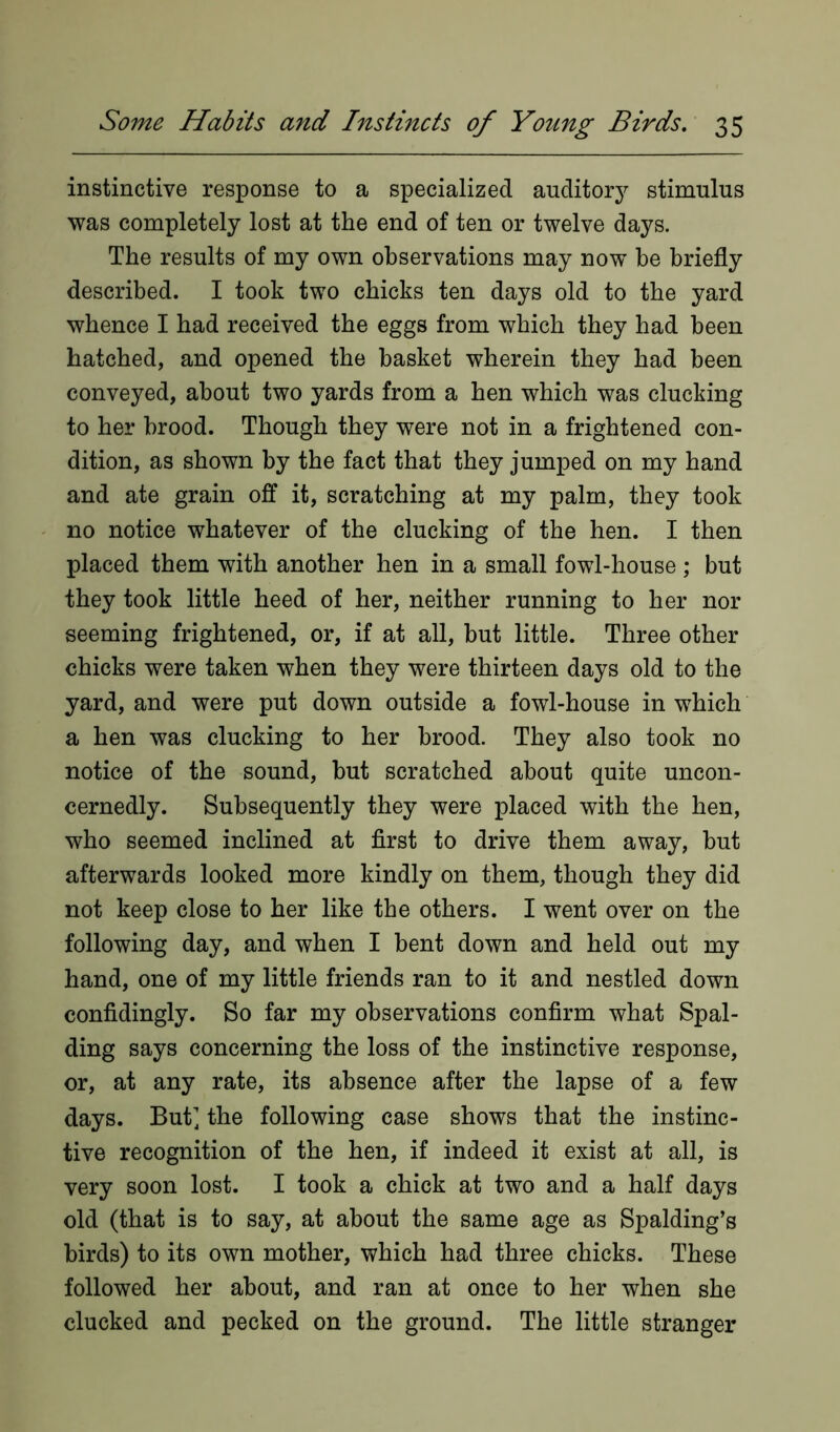 instinctive response to a specialized auditory stimulus was completely lost at the end of ten or twelve days. The results of my own observations may now be briefly described. I took two chicks ten days old to the yard whence I had received the eggs from which they had been hatched, and opened the basket wherein they had been conveyed, about two yards from a hen which was clucking to her brood. Though they were not in a frightened con- dition, as shown by the fact that they jumped on my hand and ate grain off it, scratching at my palm, they took no notice whatever of the clucking of the hen. I then placed them with another hen in a small fowl-house ; but they took little heed of her, neither running to her nor seeming frightened, or, if at all, but little. Three other chicks were taken when they were thirteen days old to the yard, and were put down outside a fowl-house in which a hen was clucking to her brood. They also took no notice of the sound, but scratched about quite uncon- cernedly. Subsequently they were placed with the hen, who seemed inclined at first to drive them away, but afterwards looked more kindly on them, though they did not keep close to her like the others. I went over on the following day, and when I bent down and held out my hand, one of my little friends ran to it and nestled down confidingly. So far my observations confirm what Spal- ding says concerning the loss of the instinctive response, or, at any rate, its absence after the lapse of a few days. But] the following case shows that the instinc- tive recognition of the hen, if indeed it exist at all, is very soon lost. I took a chick at two and a half days old (that is to say, at about the same age as Spalding’s birds) to its own mother, which had three chicks. These followed her about, and ran at once to her when she clucked and pecked on the ground. The little stranger