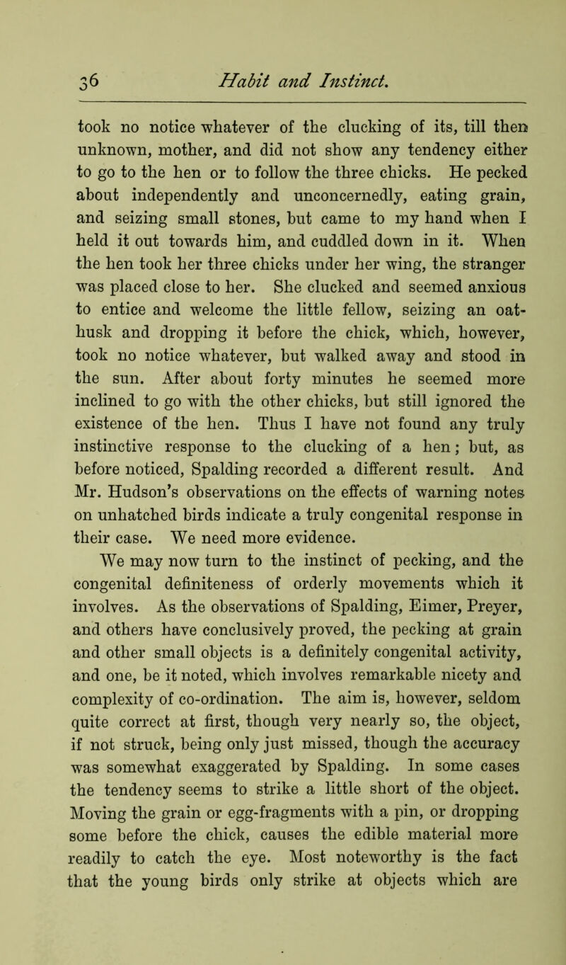 took no notice whatever of the clucking of its, till then unknown, mother, and did not show any tendency either to go to the hen or to follow the three chicks. He pecked about independently and unconcernedly, eating grain, and seizing small stones, but came to my hand when I held it out towards him, and cuddled down in it. When the hen took her three chicks under her wing, the stranger was placed close to her. She clucked and seemed anxious to entice and welcome the little fellow, seizing an oat- husk and dropping it before the chick, which, however, took no notice whatever, but walked away and stood in the sun. After about forty minutes he seemed more inclined to go with the other chicks, but still ignored the existence of the hen. Thus I have not found any truly instinctive response to the clucking of a hen; but, as before noticed, Spalding recorded a different result. And Mr. Hudson’s observations on the effects of warning notes on unhatched birds indicate a truly congenital response in their case. We need more evidence. We may now turn to the instinct of pecking, and the congenital definiteness of orderly movements which it involves. As the observations of Spalding, Eimer, Preyer, and others have conclusively proved, the pecking at grain and other small objects is a definitely congenital activity, and one, be it noted, which involves remarkable nicety and complexity of co-ordination. The aim is, however, seldom quite correct at first, though very nearly so, the object, if not struck, being only just missed, though the accuracy was somewhat exaggerated by Spalding. In some cases the tendency seems to strike a little short of the object. Moving the grain or egg-fragments with a pin, or dropping some before the chick, causes the edible material more readily to catch the eye. Most noteworthy is the fact that the young birds only strike at objects which are