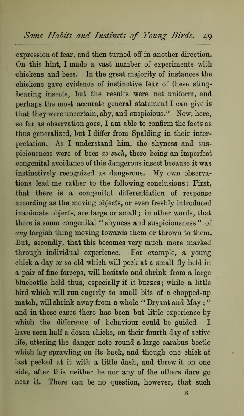 expression of fear, and then turned off in another direction. On this hint, I made a vast number of experiments with chickens and bees. In the great majority of instances the chickens gave evidence of instinctive fear of these sting- bearing insects, but the results were not uniform, and perhaps the most accurate general statement I can give is that they were uncertain, shy, and suspicious.” Now, here, so far as observation goes, I am able to confirm the facts as thus generalized, but I differ from Spalding in their inter- pretation. As I understand him, the shyness and sus- piciousness were of bees as such, there being an imperfect congenital avoidance of this dangerous insect because it was instinctively recognized as dangerous. My own observa- tions lead me rather to the following conclusions: First, that there is a congenital differentiation of response according as the moving objects, or even freshly introduced inanimate objects, are large or small; in other words, that there is some congenital “shyness and suspiciousness” of any largish thing moving towards them or thrown to them. But, secondly, that this becomes very much more marked through individual experience. For example, a young chick a day or so old which will peck at a small fly held in a pair of fine forceps, will hesitate and shrink from a large bluebottle held thus, especially if it buzzes; while a little bird which will run eagerly to small bits of a chopped-up match, will shrink away from a whole “ Bryant and May ; ” and in these cases there has been but little experience by which the difference of behaviour could be guided. I have seen half a dozen chicks, on their fourth day of active life, uttering the danger note round a large carabus beetle which lay sprawling on its back, and though one chick at last pecked at it with a little dash, and threw it on one side, after this neither he nor any of the others dare go near it. There can be no question, however, that such E