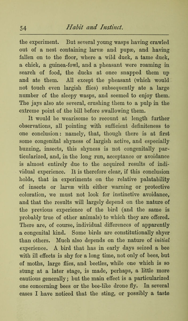 the experiment. But several young wasps having crawled out of a nest containing larvae and pupae, and having fallen on to the floor, where a wild duck, a tame duck, a chick, a guinea-fowl, and a pheasant were roaming in search of food, the ducks at once snapped them up and ate them. All except the pheasant (which would not touch evon largish flies) subsequently ate a large number of the sleepy wasps, and seemed to enjoy them. The jays also ate several, crushing them to a pulp in the extreme point of the hill before swallowing them. It would be wearisome to recount at length further observations, all pointing with sufficient definiteness to one conclusion: namely, that, though there is at first some congenital shyness of largish active, and especially buzzing, insects, this shyness is not congenitally par- ticularized, and, in the long run, acceptance or avoidance is almost entirely due to the acquired results of indi- vidual experience. It is therefore clear, if this conclusion holds, that in experiments on the relative palatability of insects or larvae with either warning or protective coloration, we must not look for instinctive avoidance, and that the results will largely depend on the nature of the previous experience of the bird (and the same is probably true of other animals) to which they are offered. There are, of course, individual differences of apparently a congenital kind. Some birds are constitutionally shyer than others. Much also depends on the nature of initial experience. A bird that has in early days seized a bee with ill effects is shy for a long time, not only of bees, but of moths, large flies, and beetles, while one which is so stung at a later stage, is made, perhaps, a little more cautious generally; but the main effect is a particularized one concerning bees or the bee-like drone fly. In several cases I have noticed that the sting, or possibly a taste