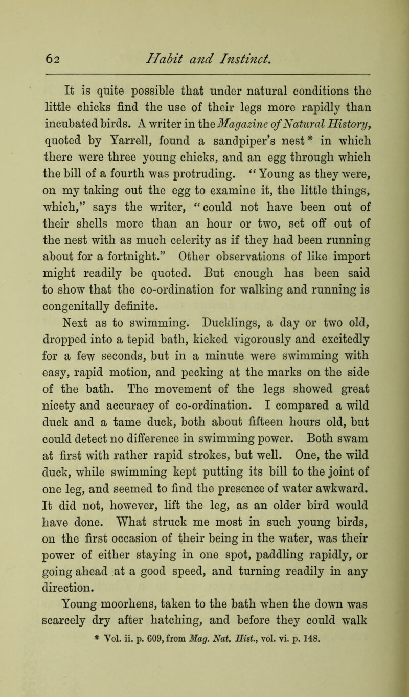 It is quite possible that under natural conditions the little chicks find the use of their legs more rapidly than incubated birds. A writer in th q Magazine of Natural History, quoted by Yarrell, found a sandpiper’s nest* in which there were three young chicks, and an egg through which the bill of a fourth was protruding. “ Young as they were, on my taking out the egg to examine it, the little things, which,” says the writer, “could not have been out of their shells more than an hour or two, set off out of the nest with as much celerity as if they had been running about for a fortnight.” Other observations of like import might readily be quoted. But enough has been said to show that the co-ordination for walking and running is congenitally definite. Next as to swimming. Ducklings, a day or two old, dropped into a tepid bath, kicked vigorously and excitedly for a few seconds, but in a minute were swimming with easy, rapid motion, and pecking at the marks on the side of the bath. The movement of the legs showed great nicety and accuracy of co-ordination. I compared a wild duck and a tame duck, both about fifteen hours old, but could detect no difference in swimming power. Both swam at first with rather rapid strokes, but well. One, the wild duck, while swimming kept putting its bill to the joint of one leg, and seemed to find the presence of water awkward. It did not, however, lift the leg, as an older bird would have done. What struck me most in such young birds, on the first occasion of their being in the water, was their power of either staying in one spot, paddling rapidly, or going ahead at a good speed, and turning readily in any direction. Young moorhens, taken to the bath when the down was scarcely dry after hatching, and before they could walk * Yol. ii. p. 609, from Mag. Nat. Hist., vol. vi. p. 148.