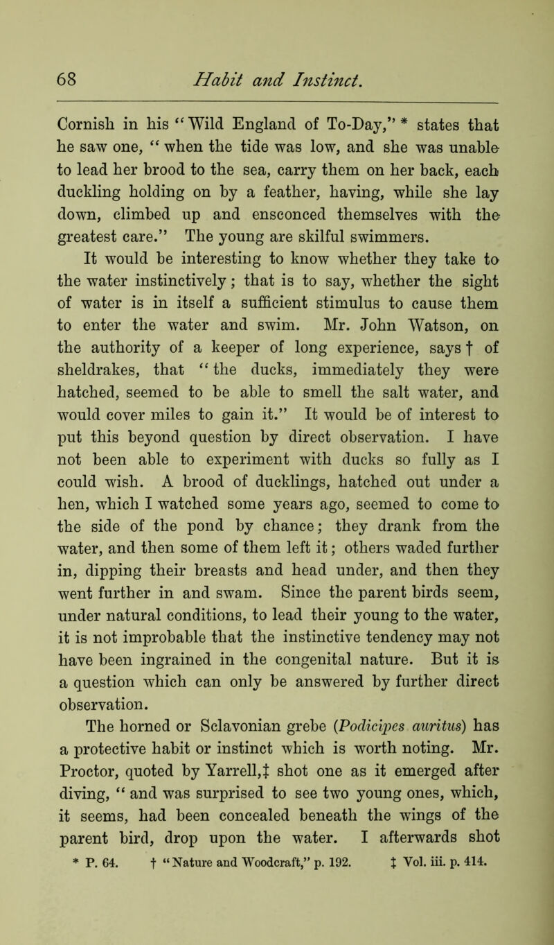 Cornish in his “Wild England of To-Day/’* states that he saw one, “ when the tide was low, and she was unable to lead her brood to the sea, carry them on her back, each duckling holding on by a feather, having, while she lay down, climbed up and ensconced themselves with the greatest care.” The young are skilful swimmers. It would be interesting to know whether they take to the water instinctively; that is to say, whether the sight of water is in itself a sufficient stimulus to cause them to enter the water and swim. Mr. John Watson, on the authority of a keeper of long experience, says f of sheldrakes, that “ the ducks, immediately they were hatched, seemed to be able to smell the salt water, and would cover miles to gain it.” It would be of interest to put this beyond question by direct observation. I have not been able to experiment with ducks so fully as I could wish. A brood of ducklings, hatched out under a hen, which I watched some years ago, seemed to come to the side of the pond by chance; they drank from the water, and then some of them left it; others waded further in, dipping their breasts and head under, and then they went further in and swam. Since the parent birds seem, under natural conditions, to lead their young to the water, it is not improbable that the instinctive tendency may not have been ingrained in the congenital nature. But it is a question which can only be answered by further direct observation. The horned or Sclavonian grebe (Podicipes auritus) has a protective habit or instinct which is worth noting. Mr. Proctor, quoted by Yarrell,t shot one as it emerged after diving, “ and was surprised to see two young ones, which, it seems, had been concealed beneath the wings of the parent bird, drop upon the water. I afterwards shot * P. 64. f “ Nature and Woodcraft,” p. 192. X Vol. iii. p. 414.