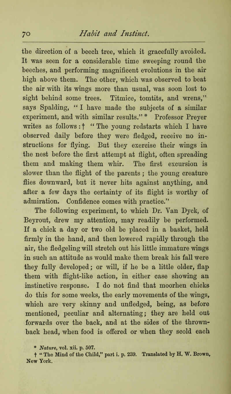 the direction of a beech tree, which it gracefully avoided. It was seen for a considerable time sweeping round the beeches, and performing magnificent evolutions in the air high above them. The other, which was observed to beat the air with its wings more than usual, was soon lost to sight behind some trees. Titmice, tomtits, and wrens,5' says Spalding, “ I have made the subjects of a similar experiment, and with similar results.” * Professor Preyer writes as follows : f “ The young redstarts which I have observed daily before they were fledged, receive no in- structions for flying. But they exercise their wings in the nest before the first attempt at flight, often spreading them and making them whir. The first excursion is slower than the flight of the parents ; the young creature flies downward, but it never hits against anything, and after a few days the certainty of its flight is worthy of admiration. Confidence comes with practice.” The following experiment, to which Dr. Van Dyck, of Beyrout, drew my attention, may readily he performed. If a chick a day or two old be placed in a basket, held firmly in the hand, and then lowered rapidly through the air, the fledgeling will stretch out his little immature wings in such an attitude as would make them break his fall were they fully developed; or will, if he be a little older, flap them with flight-like action, in either case showing an instinctive response. I do not find that moorhen chicks do this for some weeks, the early movements of the wings, which are very skinny and unfledged, being, as before mentioned, peculiar and alternating; they are held out forwards over the back, and at the sides of the thrown- back head, when food is offered or when they scold each * Nature, vol. xii. p. 507. t “ The Mind of the Child,” part i. p. 239. Translated by H. W. Brown, New York.