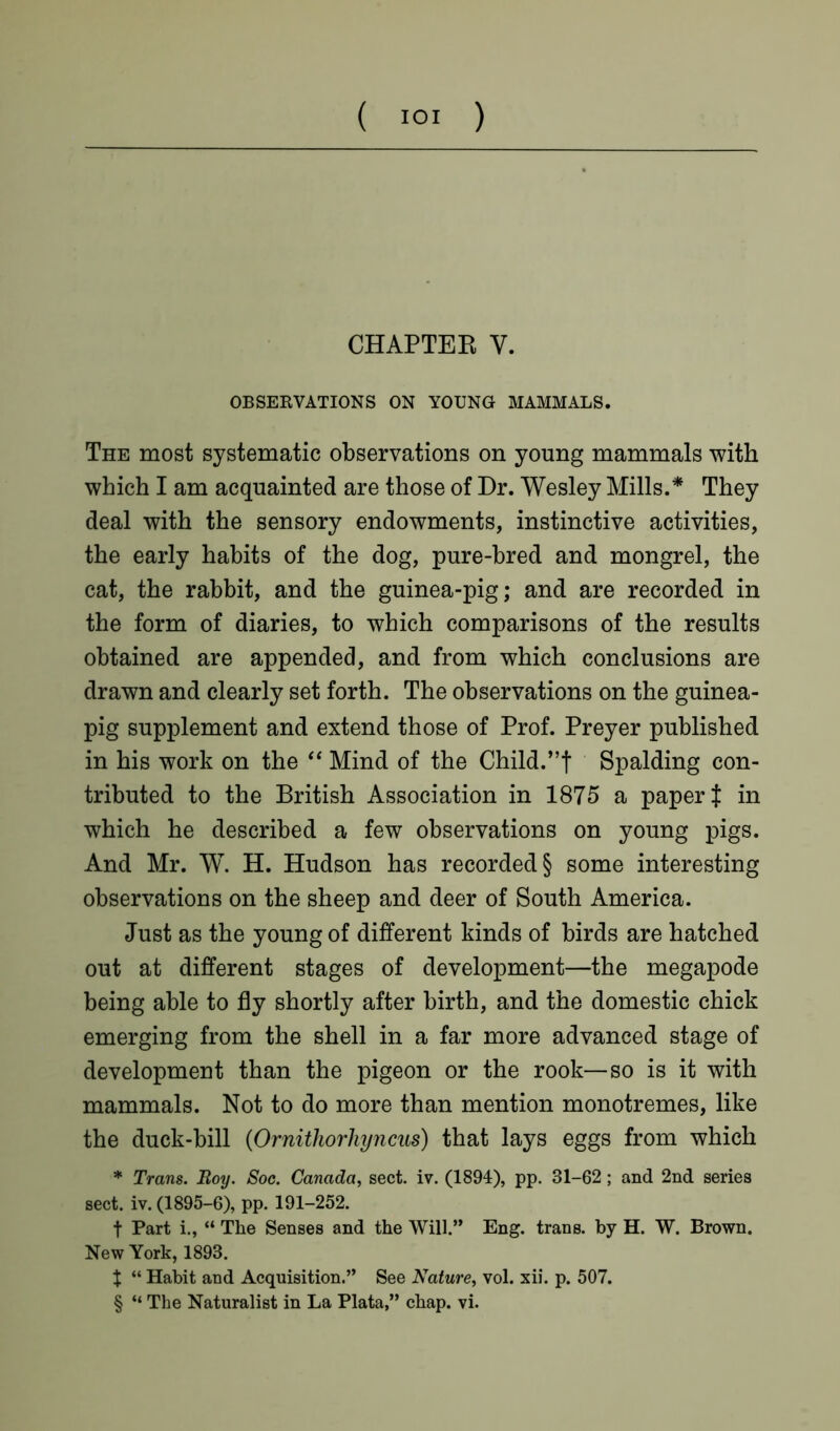 ( “>1 ) CHAPTER V. OBSERVATIONS ON YOUNG MAMMALS. The most systematic observations on young mammals with which I am acquainted are those of Dr. Wesley Mills.* They deal with the sensory endowments, instinctive activities, the early habits of the dog, pure-bred and mongrel, the cat, the rabbit, and the guinea-pig; and are recorded in the form of diaries, to which comparisons of the results obtained are appended, and from which conclusions are drawn and clearly set forth. The observations on the guinea- pig supplement and extend those of Prof. Preyer published in his work on the “ Mind of the Child.”f Spalding con- tributed to the British Association in 1875 a paper J in which he described a few observations on young pigs. And Mr. W. H. Hudson has recorded § some interesting observations on the sheep and deer of South America. Just as the young of different kinds of birds are hatched out at different stages of development—the megapode being able to fly shortly after birth, and the domestic chick emerging from the shell in a far more advanced stage of development than the pigeon or the rook—so is it with mammals. Not to do more than mention monotremes, like the duck-bill (Ornithorhyncus) that lays eggs from which * Trans. Boy. Soc. Canada, sect. iv. (1894), pp. 31-62 ; and 2nd series sect. iv. (1895-6), pp. 191-252. f Part i., “ The Senses and the Will.” Eng. trans. by H. W. Brown. New York, 1893. X “ Habit and Acquisition.” See Nature, vol. xii. p. 507.