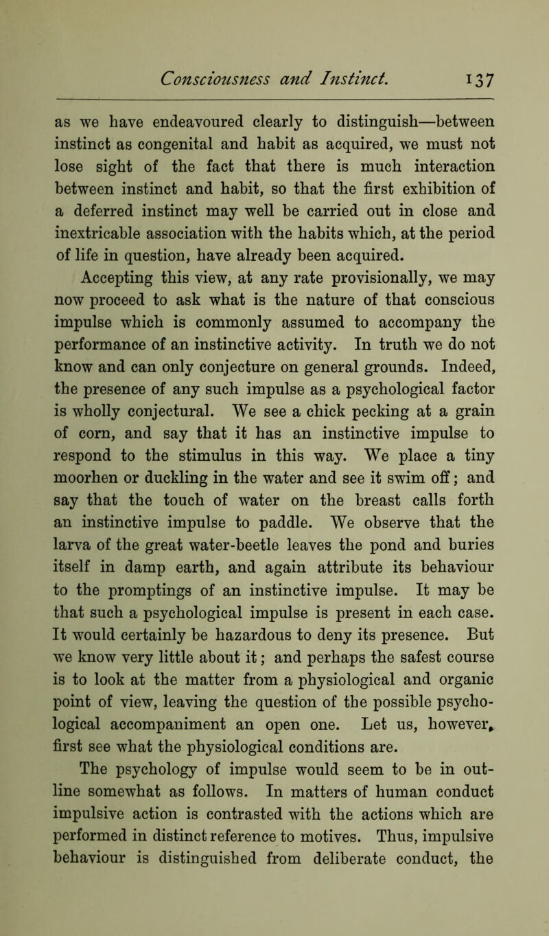 as we have endeavoured clearly to distinguish—between instinct as congenital and habit as acquired, we must not lose sight of the fact that there is much interaction between instinct and habit, so that the first exhibition of a deferred instinct may well be carried out in close and inextricable association with the habits which, at the period of life in question, have already been acquired. Accepting this view, at any rate provisionally, we may now proceed to ask what is the nature of that conscious impulse which is commonly assumed to accompany the performance of an instinctive activity. In truth we do not know and can only conjecture on general grounds. Indeed, the presence of any such impulse as a psychological factor is wholly conjectural. We see a chick pecking at a grain of corn, and say that it has an instinctive impulse to respond to the stimulus in this way. We place a tiny moorhen or duckling in the water and see it swim off; and say that the touch of water on the breast calls forth an instinctive impulse to paddle. We observe that the larva of the great water-beetle leaves the pond and buries itself in damp earth, and again attribute its behaviour to the promptings of an instinctive impulse. It may be that such a psychological impulse is present in each case. It would certainly be hazardous to deny its presence. But we know very little about it; and perhaps the safest course is to look at the matter from a physiological and organic point of view, leaving the question of the possible psycho- logical accompaniment an open one. Let us, however* first see what the physiological conditions are. The psychology of impulse would seem to be in out- line somewhat as follows. In matters of human conduct impulsive action is contrasted with the actions which are performed in distinct reference to motives. Thus, impulsive behaviour is distinguished from deliberate conduct, the