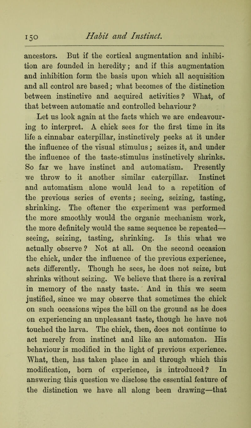 ancestors. But if the cortical augmentation and inhibi- tion are founded in heredity; and if this augmentation and inhibition form the basis upon which all acquisition and all control are based; what becomes of the distinction between instinctive and acquired activities ? What, of that between automatic and controlled behaviour ? Let us look again at the facts which we are endeavour- ing to interpret. A chick sees for the first time in its life a cinnabar caterpillar, instinctively pecks at it under the influence of the visual stimulus; seizes it, and under the influence of the taste-stimulus instinctively shrinks. So far we have instinct and automatism. Presently we throw to it another similar caterpillar. Instinct and automatism alone would lead to a repetition of the previous series of events; seeing, seizing, tasting, shrinking. The oftener the experiment was performed the more smoothly would the organic mechanism work, the more definitely would the same sequence be repeated— seeing, seizing, tasting, shrinking. Is this what we actually observe ? Not at all. On the second occasion the chick, under the influence of the previous experience, acts differently. Though he sees, he does not seize, but shrinks without seizing. We believe that there is a revival in memory of the nasty taste. And in this we seem justified, since we may observe that sometimes the chick on such occasions wipes the bill on the ground as he does on experiencing an unpleasant taste, though he have not touched the larva. The chick, then, does not continue to act merely from instinct and like an automaton. His behaviour is modified in the light of previous experience. What, then, has taken place in and through which this modification, born of experience, is introduced ? In answering this question we disclose the essential feature of the distinction we have all along been drawing—that