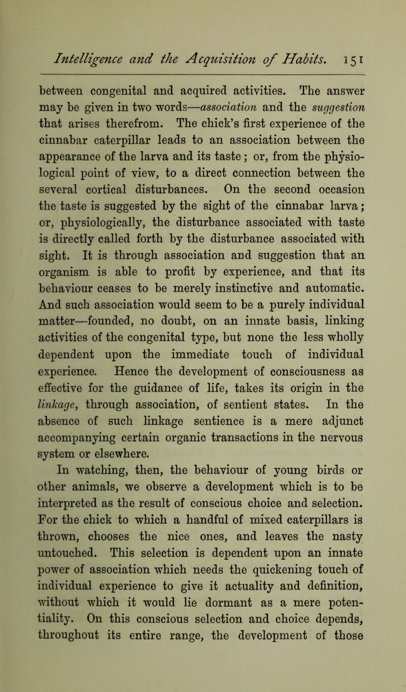 between congenital and acquired activities. The answer may be given in two words—association and the suggestion that arises therefrom. The chick’s first experience of the cinnabar caterpillar leads to an association between the appearance of the larva and its taste; or, from the physio- logical point of view, to a direct connection between the several cortical disturbances. On the second occasion the taste is suggested by the sight of the cinnabar larva; or, physiologically, the disturbance associated with taste is directly called forth by the disturbance associated with sight. It is through association and suggestion that an organism is able to profit by experience, and that its behaviour ceases to be merely instinctive and automatic. And such association would seem to be a purely individual matter—founded, no doubt, on an innate basis, linking activities of the congenital type, but none the less wholly dependent upon the immediate touch of individual experience. Hence the development of consciousness as effective for the guidance of life, takes its origin in the linkage, through association, of sentient states. In the absence of such linkage sentience is a mere adjunct accompanying certain organic transactions in the nervous system or elsewhere. In watching, then, the behaviour of young birds or other animals, we observe a development which is to be interpreted as the result of conscious choice and selection. For the chick to which a handful of mixed caterpillars is thrown, chooses the nice ones, and leaves the nasty untouched. This selection is dependent upon an innate power of association which needs the quickening touch of individual experience to give it actuality and definition, without which it would lie dormant as a mere poten- tiality. On this conscious selection and choice depends, throughout its entire range, the development of those