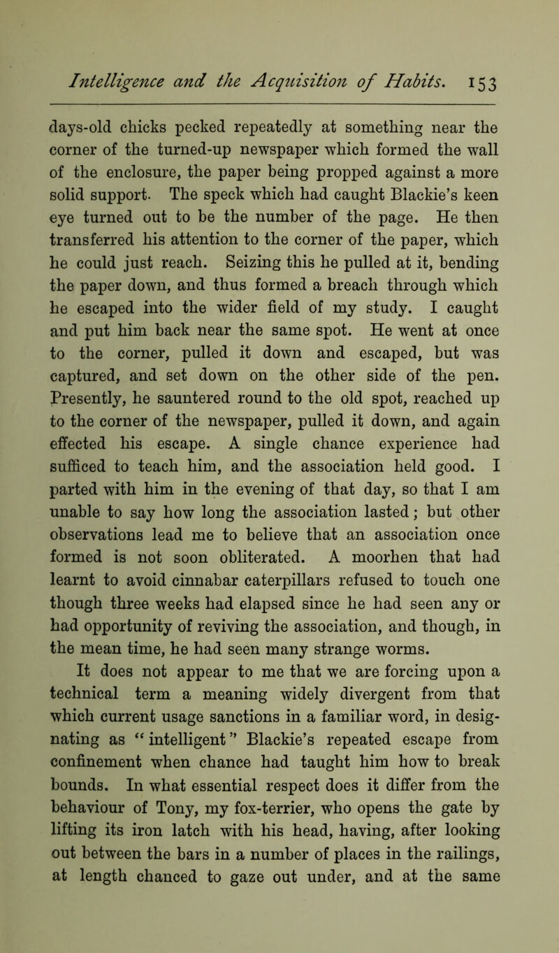 days-old chicks pecked repeatedly at something near the corner of the turned-up newspaper which formed the wall of the enclosure, the paper being propped against a more solid support. The speck which had caught Blackie’s keen eye turned out to be the number of the page. He then transferred his attention to the corner of the paper, which he could just reach. Seizing this he pulled at it, bending the paper down, and thus formed a breach through which he escaped into the wider field of my study. I caught and put him back near the same spot. He went at once to the corner, pulled it down and escaped, but was captured, and set down on the other side of the pen. Presently, he sauntered round to the old spot, reached up to the corner of the newspaper, pulled it down, and again effected his escape. A single chance experience had sufficed to teach him, and the association held good. I parted with him in the evening of that day, so that I am unable to say how long the association lasted; but other observations lead me to believe that an association once formed is not soon obliterated. A moorhen that had learnt to avoid cinnabar caterpillars refused to touch one though three weeks had elapsed since he had seen any or had opportunity of reviving the association, and though, in the mean time, he had seen many strange worms. It does not appear to me that we are forcing upon a technical term a meaning widely divergent from that which current usage sanctions in a familiar word, in desig- nating as “ intelligent ” Blackie’s repeated escape from confinement when chance had taught him how to break bounds. In what essential respect does it differ from the behaviour of Tony, my fox-terrier, who opens the gate by lifting its iron latch with his head, having, after looking out between the bars in a number of places in the railings, at length chanced to gaze out under, and at the same